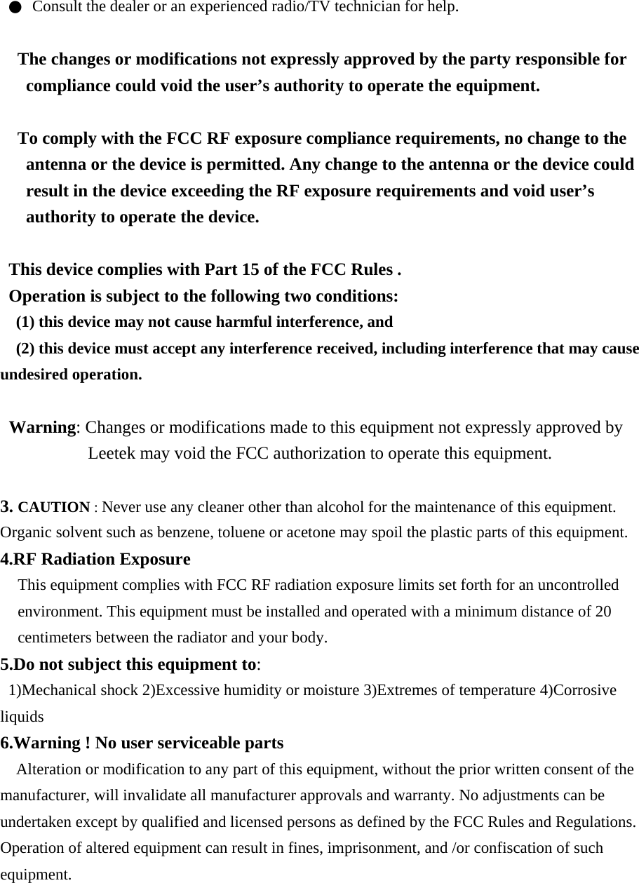 ●  Consult the dealer or an experienced radio/TV technician for help.  The changes or modifications not expressly approved by the party responsible for compliance could void the user’s authority to operate the equipment.  To comply with the FCC RF exposure compliance requirements, no change to the antenna or the device is permitted. Any change to the antenna or the device could result in the device exceeding the RF exposure requirements and void user’s authority to operate the device.  This device complies with Part 15 of the FCC Rules . Operation is subject to the following two conditions: (1) this device may not cause harmful interference, and (2) this device must accept any interference received, including interference that may cause undesired operation.  Warning: Changes or modifications made to this equipment not expressly approved by Leetek may void the FCC authorization to operate this equipment.  3. CAUTION : Never use any cleaner other than alcohol for the maintenance of this equipment. Organic solvent such as benzene, toluene or acetone may spoil the plastic parts of this equipment. 4.RF Radiation Exposure This equipment complies with FCC RF radiation exposure limits set forth for an uncontrolled environment. This equipment must be installed and operated with a minimum distance of 20 centimeters between the radiator and your body. 5.Do not subject this equipment to: 1)Mechanical shock 2)Excessive humidity or moisture 3)Extremes of temperature 4)Corrosive liquids 6.Warning ! No user serviceable parts Alteration or modification to any part of this equipment, without the prior written consent of the manufacturer, will invalidate all manufacturer approvals and warranty. No adjustments can be undertaken except by qualified and licensed persons as defined by the FCC Rules and Regulations. Operation of altered equipment can result in fines, imprisonment, and /or confiscation of such equipment.   