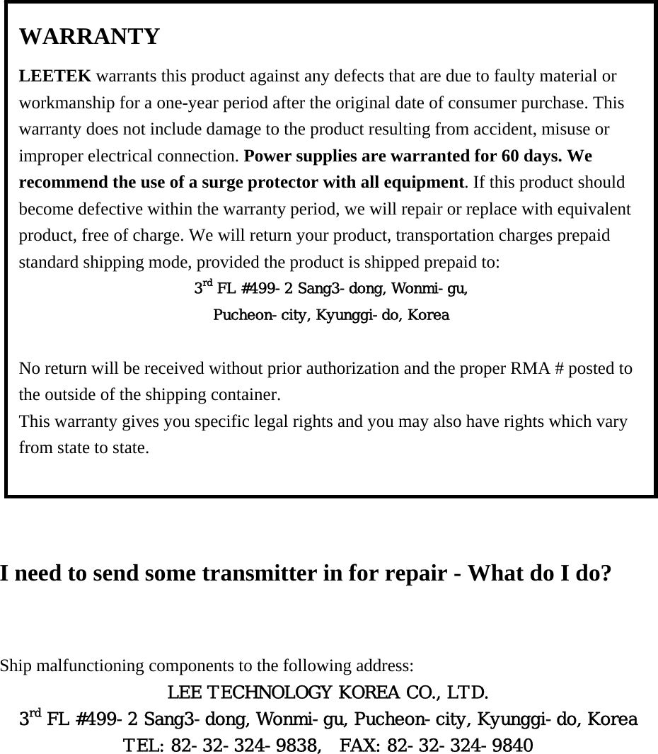                     I need to send some transmitter in for repair - What do I do?  Ship malfunctioning components to the following address: LEE TECHNOLOGY KOREA CO., LTD. 3rd FL #499-2 Sang3-dong, Wonmi-gu, Pucheon-city, Kyunggi-do, Korea TEL: 82-32-324-9838,  FAX: 82-32-324-9840    WARRANTY LEETEK warrants this product against any defects that are due to faulty material or workmanship for a one-year period after the original date of consumer purchase. This warranty does not include damage to the product resulting from accident, misuse or improper electrical connection. Power supplies are warranted for 60 days. We recommend the use of a surge protector with all equipment. If this product should become defective within the warranty period, we will repair or replace with equivalent product, free of charge. We will return your product, transportation charges prepaid standard shipping mode, provided the product is shipped prepaid to: 3rd FL #499-2 Sang3-dong, Wonmi-gu, Pucheon-city, Kyunggi-do, Korea  No return will be received without prior authorization and the proper RMA # posted to the outside of the shipping container. This warranty gives you specific legal rights and you may also have rights which vary from state to state.  