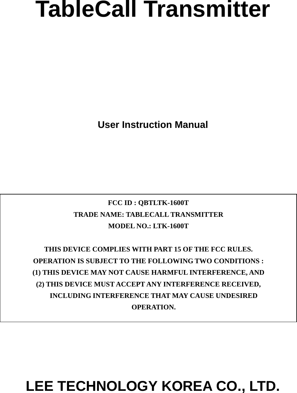 TableCall Transmitter      User Instruction Manual              LEE TECHNOLOGY KOREA CO., LTD. FCC ID : QBTLTK-1600T TRADE NAME: TABLECALL TRANSMITTER MODEL NO.: LTK-1600T  THIS DEVICE COMPLIES WITH PART 15 OF THE FCC RULES. OPERATION IS SUBJECT TO THE FOLLOWING TWO CONDITIONS : (1) THIS DEVICE MAY NOT CAUSE HARMFUL INTERFERENCE, AND (2) THIS DEVICE MUST ACCEPT ANY INTERFERENCE RECEIVED, INCLUDING INTERFERENCE THAT MAY CAUSE UNDESIRED OPERATION. 