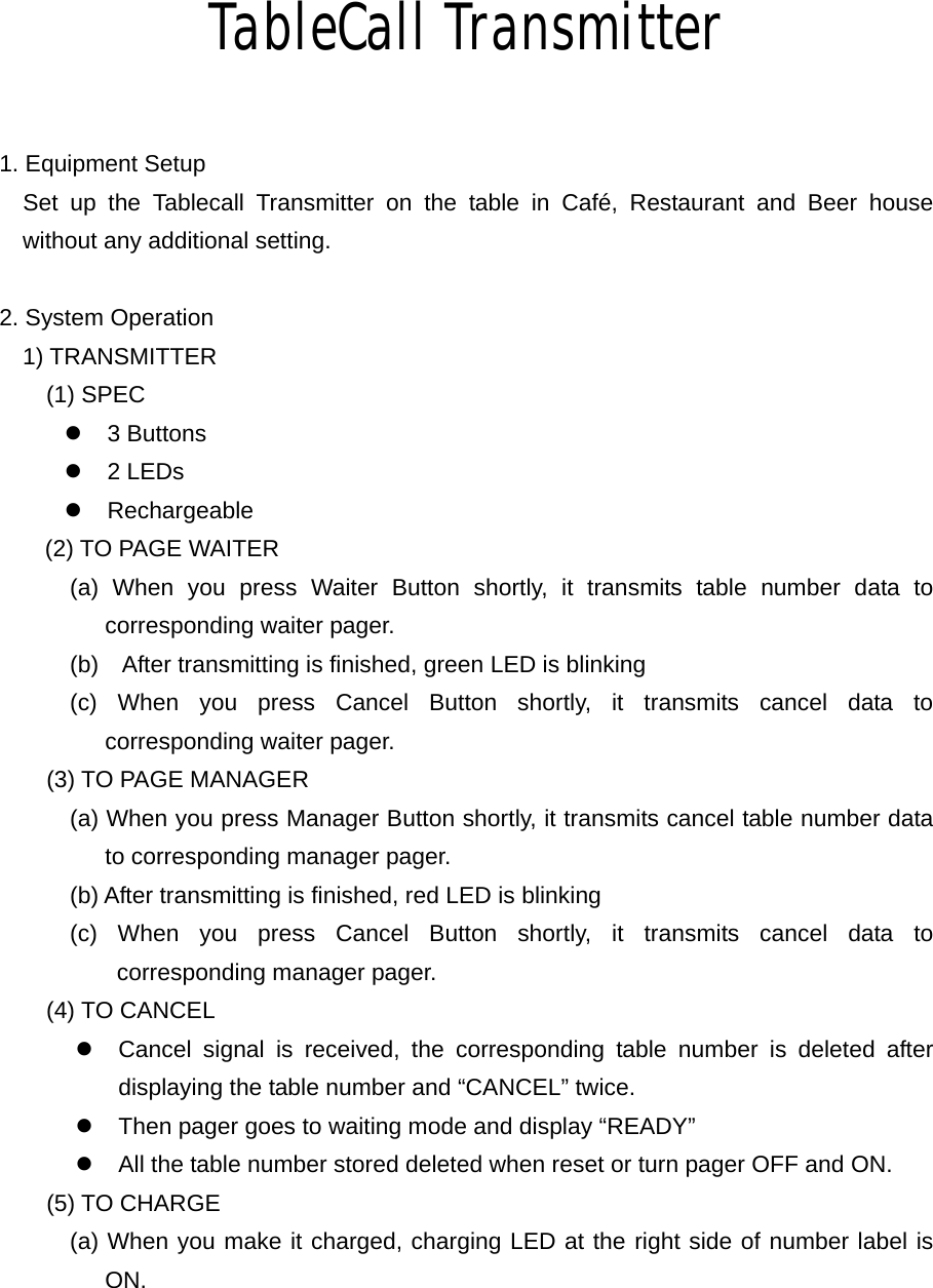 TableCall Transmitter  1. Equipment Setup   Set up the Tablecall Transmitter on the table in Café, Restaurant and Beer house without any additional setting.  2. System Operation 1) TRANSMITTER (1) SPEC z 3 Buttons z 2 LEDs z Rechargeable (2) TO PAGE WAITER       (a) When you press Waiter Button shortly, it transmits table number data to corresponding waiter pager.             (b)    After transmitting is finished, green LED is blinking       (c) When you press Cancel Button shortly, it transmits cancel data to corresponding waiter pager.     (3) TO PAGE MANAGER             (a) When you press Manager Button shortly, it transmits cancel table number data to corresponding manager pager.             (b) After transmitting is finished, red LED is blinking       (c) When you press Cancel Button shortly, it transmits cancel data to corresponding manager pager. (4) TO CANCEL z  Cancel signal is received, the corresponding table number is deleted after displaying the table number and “CANCEL” twice. z  Then pager goes to waiting mode and display “READY” z  All the table number stored deleted when reset or turn pager OFF and ON.     (5) TO CHARGE       (a) When you make it charged, charging LED at the right side of number label is ON.   