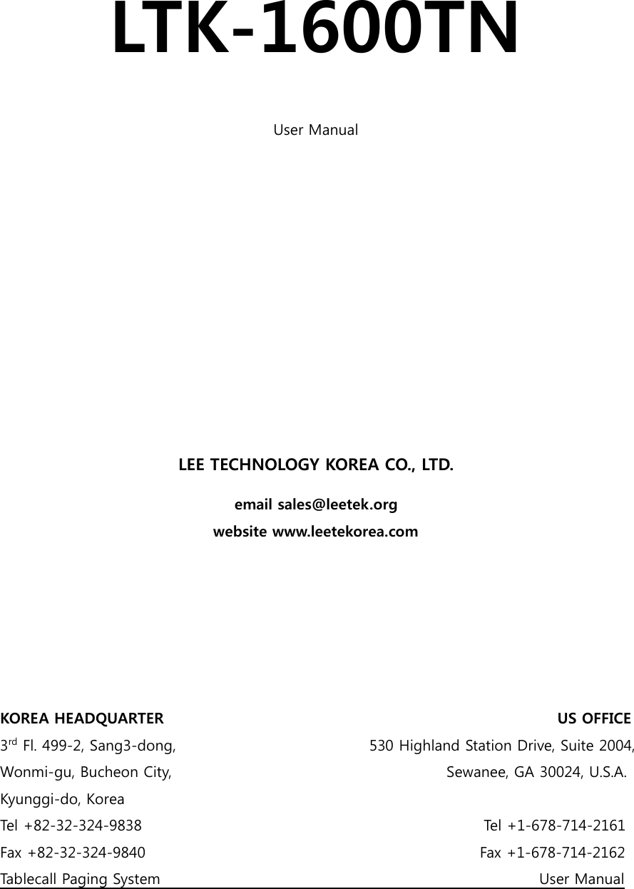  LTK-1600TN  User Manual            LEE TECHNOLOGY KOREA CO., LTD. email sales@leetek.org website www.leetekorea.com       KOREA HEADQUARTER                                                                                                          US OFFICE 3rd Fl. 499-2, Sang3-dong,                                                    530 Highland Station Drive, Suite 2004, Wonmi-gu, Bucheon City,                                                                          Sewanee, GA 30024, U.S.A. Kyunggi-do, Korea Tel +82-32-324-9838                                                                                            Tel +1-678-714-2161 Fax +82-32-324-9840                                                                                         Fax +1-678-714-2162 Tablecall Paging System                                                                                                      User Manual 