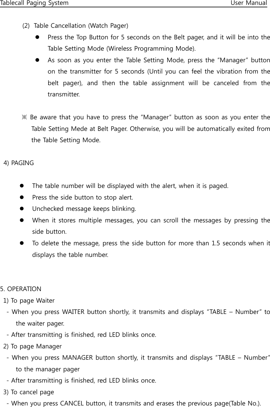 Tablecall Paging System                                                                                                      User Manual  (2) Table Cancellation (Watch Pager)  Press the Top Button for 5 seconds on the Belt pager, and it will be into the Table Setting Mode (Wireless Programming Mode).  As soon as you enter the Table Setting Mode, press the “Manager” button on the transmitter for 5 seconds (Until you can feel the vibration from the belt  pager),  and  then  the  table  assignment  will  be  canceled  from  the transmitter.    ※  Be aware that you have to press the “Manager” button as soon as you enter the Table Setting Mede at Belt Pager. Otherwise, you will be automatically exited from the Table Setting Mode.  4) PAGING   The table number will be displayed with the alert, when it is paged.  Press the side button to stop alert.  Unchecked message keeps blinking.  When it stores multiple  messages, you can scroll  the messages  by pressing the side button.  To delete the message, press the side button for more than 1.5 seconds when it displays the table number.   5. OPERATION   1) To page Waiter     - When you press WAITER button shortly, it transmits and displays “TABLE – Number” to the waiter pager.     - After transmitting is finished, red LED blinks once.   2) To page Manager     - When you press MANAGER button shortly, it transmits and displays “TABLE – Number” to the manager pager     - After transmitting is finished, red LED blinks once.   3) To cancel page     - When you press CANCEL button, it transmits and erases the previous page(Table No.). 