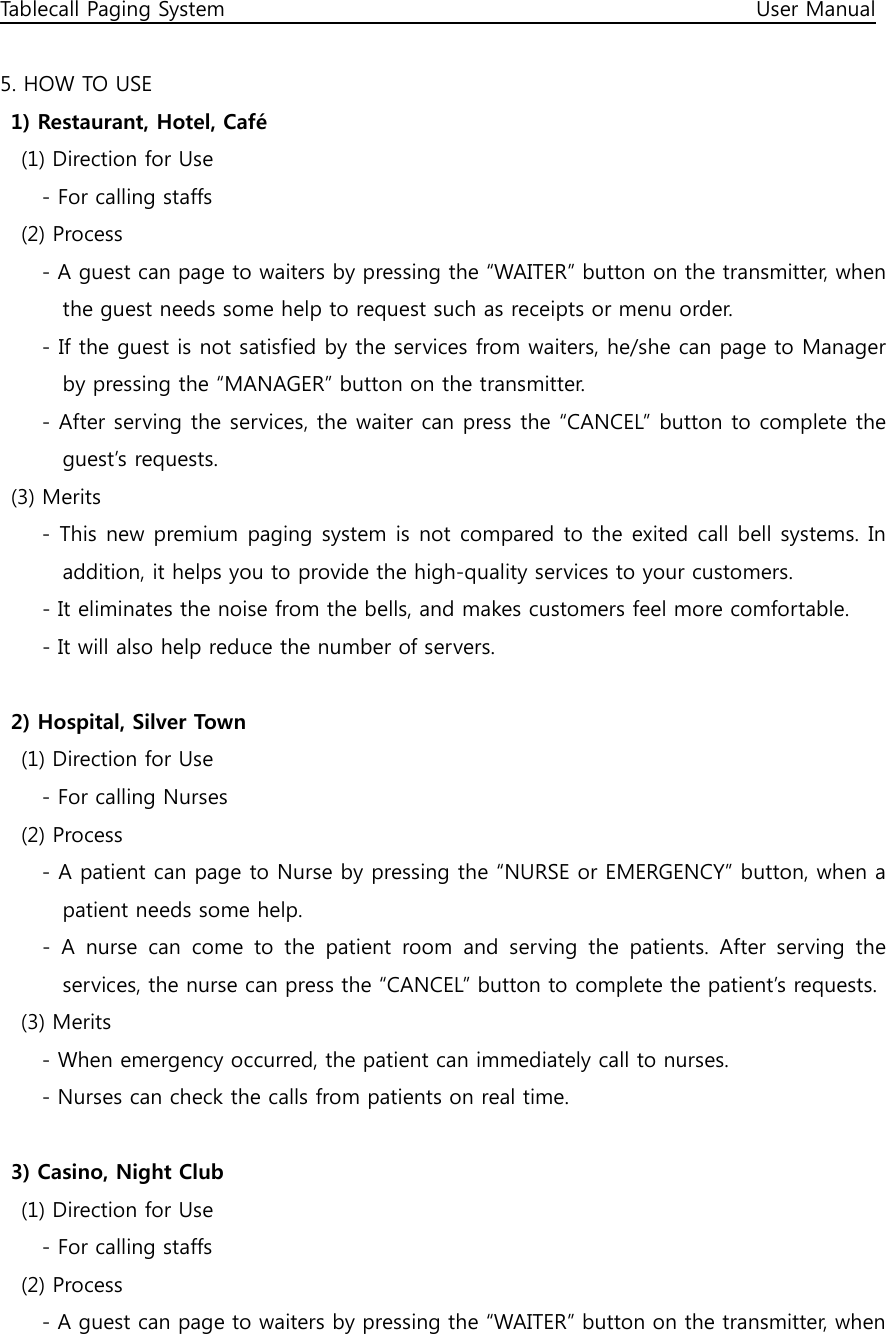 Tablecall Paging System                                                                                                      User Manual  5. HOW TO USE 1) Restaurant, Hotel, Café     (1) Direction for Use         - For calling staffs     (2) Process         - A guest can page to waiters by pressing the “WAITER” button on the transmitter, when the guest needs some help to request such as receipts or menu order.         - If the guest is not satisfied by the services from waiters, he/she can page to Manager by pressing the “MANAGER” button on the transmitter.         - After serving the services, the waiter can press the “CANCEL” button to complete the guest’s requests. (3) Merits         - This new premium paging system is not compared to the exited call bell systems. In addition, it helps you to provide the high-quality services to your customers. - It eliminates the noise from the bells, and makes customers feel more comfortable. - It will also help reduce the number of servers.  2) Hospital, Silver Town     (1) Direction for Use         - For calling Nurses     (2) Process         - A patient can page to Nurse by pressing the “NURSE or EMERGENCY” button, when a patient needs some help.   -  A  nurse  can  come  to  the  patient  room  and  serving  the  patients.  After  serving  the services, the nurse can press the “CANCEL” button to complete the patient’s requests. (3) Merits         - When emergency occurred, the patient can immediately call to nurses.   - Nurses can check the calls from patients on real time.  3) Casino, Night Club     (1) Direction for Use         - For calling staffs     (2) Process         - A guest can page to waiters by pressing the “WAITER” button on the transmitter, when   