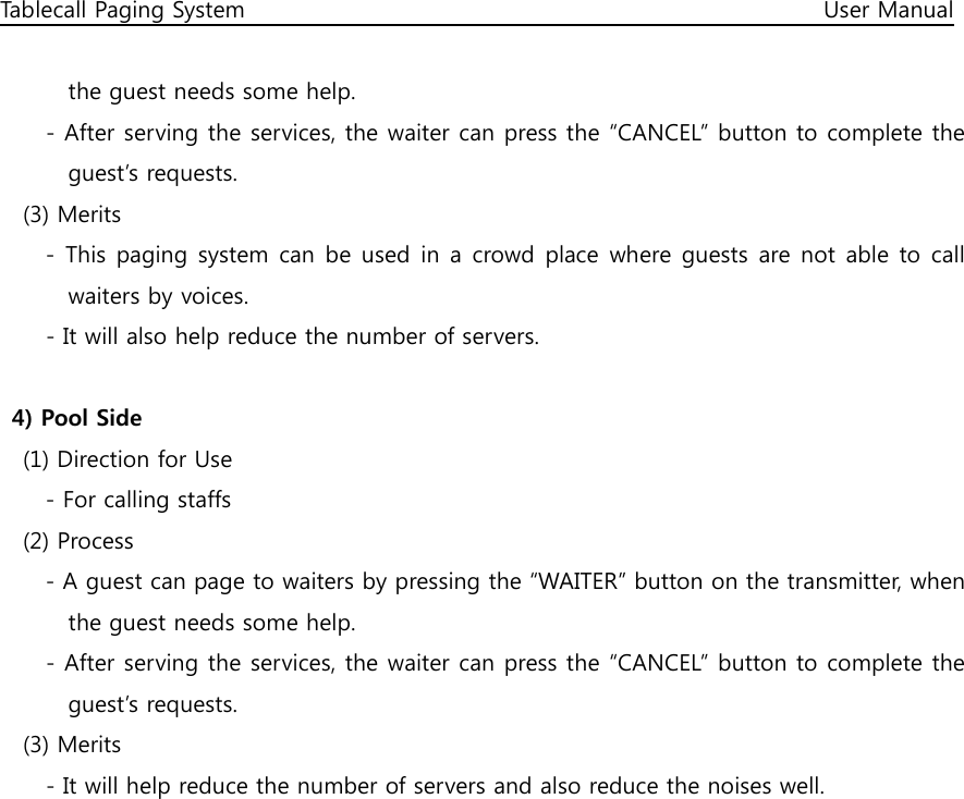 Tablecall Paging System                                                                                                      User Manual  the guest needs some help. - After serving the services, the waiter can press the “CANCEL” button to complete the guest’s requests.     (3) Merits         - This paging system can be used in a  crowd place where guests are not able to  call waiters by voices. - It will also help reduce the number of servers.  4) Pool Side     (1) Direction for Use         - For calling staffs     (2) Process         - A guest can page to waiters by pressing the “WAITER” button on the transmitter, when the guest needs some help. - After serving the services, the waiter can press the “CANCEL” button to complete the guest’s requests.     (3) Merits - It will help reduce the number of servers and also reduce the noises well.  