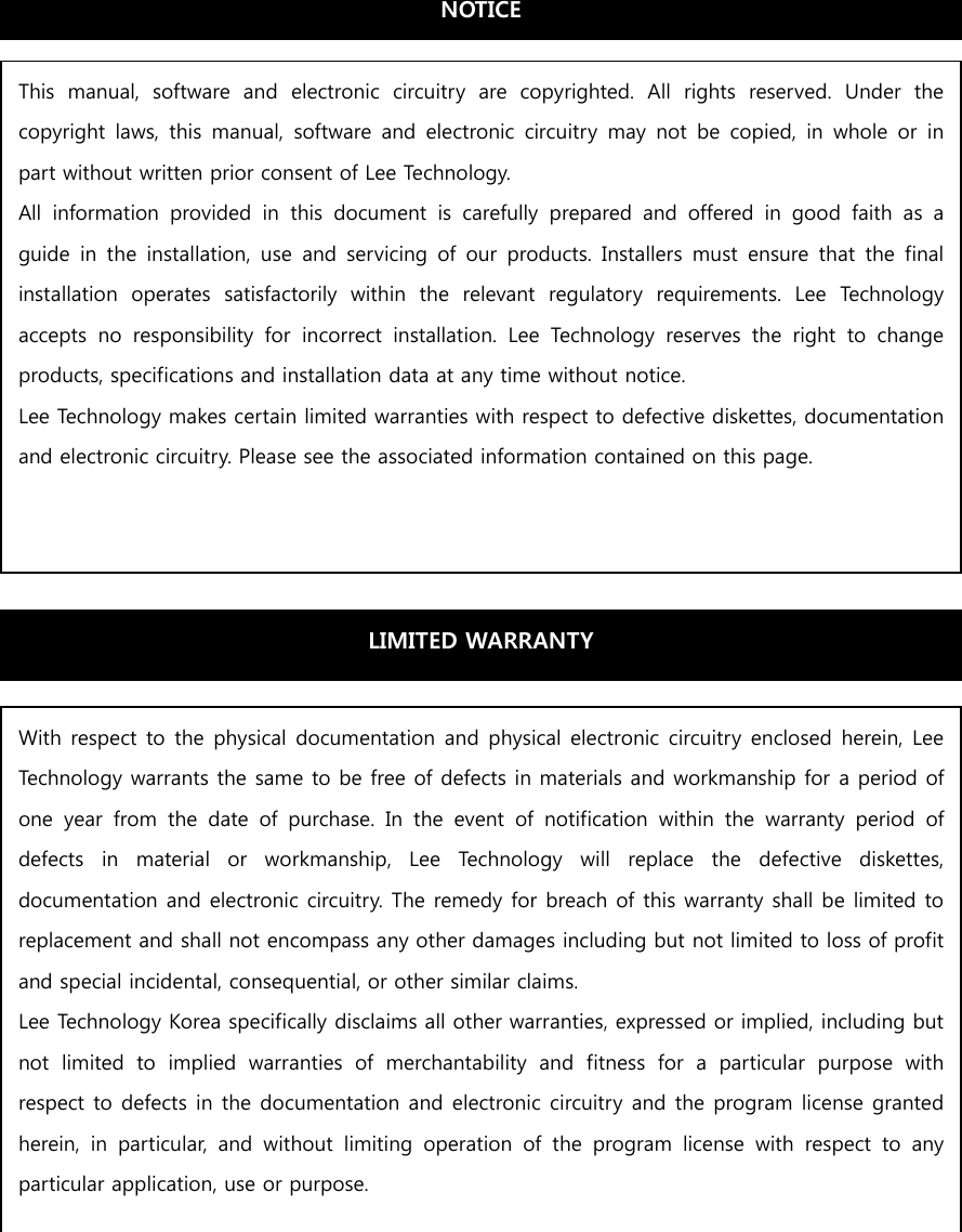                       This  manual,  software  and  electronic  circuitry  are  copyrighted.  All  rights  reserved.  Under  the copyright  laws,  this  manual,  software  and  electronic  circuitry  may  not  be  copied,  in  whole  or  in part without written prior consent of Lee Technology. All  information  provided  in  this  document  is  carefully  prepared  and  offered  in  good  faith  as  a guide  in the  installation,  use  and  servicing  of  our  products.  Installers  must  ensure that  the  final installation  operates  satisfactorily  within  the  relevant  regulatory  requirements.  Lee  Technology accepts  no  responsibility  for  incorrect  installation.  Lee  Technology  reserves  the  right  to  change products, specifications and installation data at any time without notice. Lee Technology makes certain limited warranties with respect to defective diskettes, documentation and electronic circuitry. Please see the associated information contained on this page. LIMITED WARRANTY With respect to the physical documentation and physical electronic  circuitry enclosed herein, Lee Technology warrants the same to be free of defects in materials and workmanship for a period of one  year  from  the  date  of  purchase.  In  the  event  of  notification  within  the  warranty  period  of defects  in  material  or  workmanship,  Lee  Technology  will  replace  the  defective  diskettes, documentation and electronic circuitry. The remedy for breach of this warranty shall be limited to replacement and shall not encompass any other damages including but not limited to loss of profit and special incidental, consequential, or other similar claims. Lee Technology Korea specifically disclaims all other warranties, expressed or implied, including but not  limited  to  implied  warranties  of  merchantability  and  fitness  for  a  particular  purpose  with respect to defects in the documentation and electronic circuitry and the program license granted herein,  in  particular,  and  without  limiting  operation  of  the  program  license  with  respect  to  any particular application, use or purpose. NOTICE 