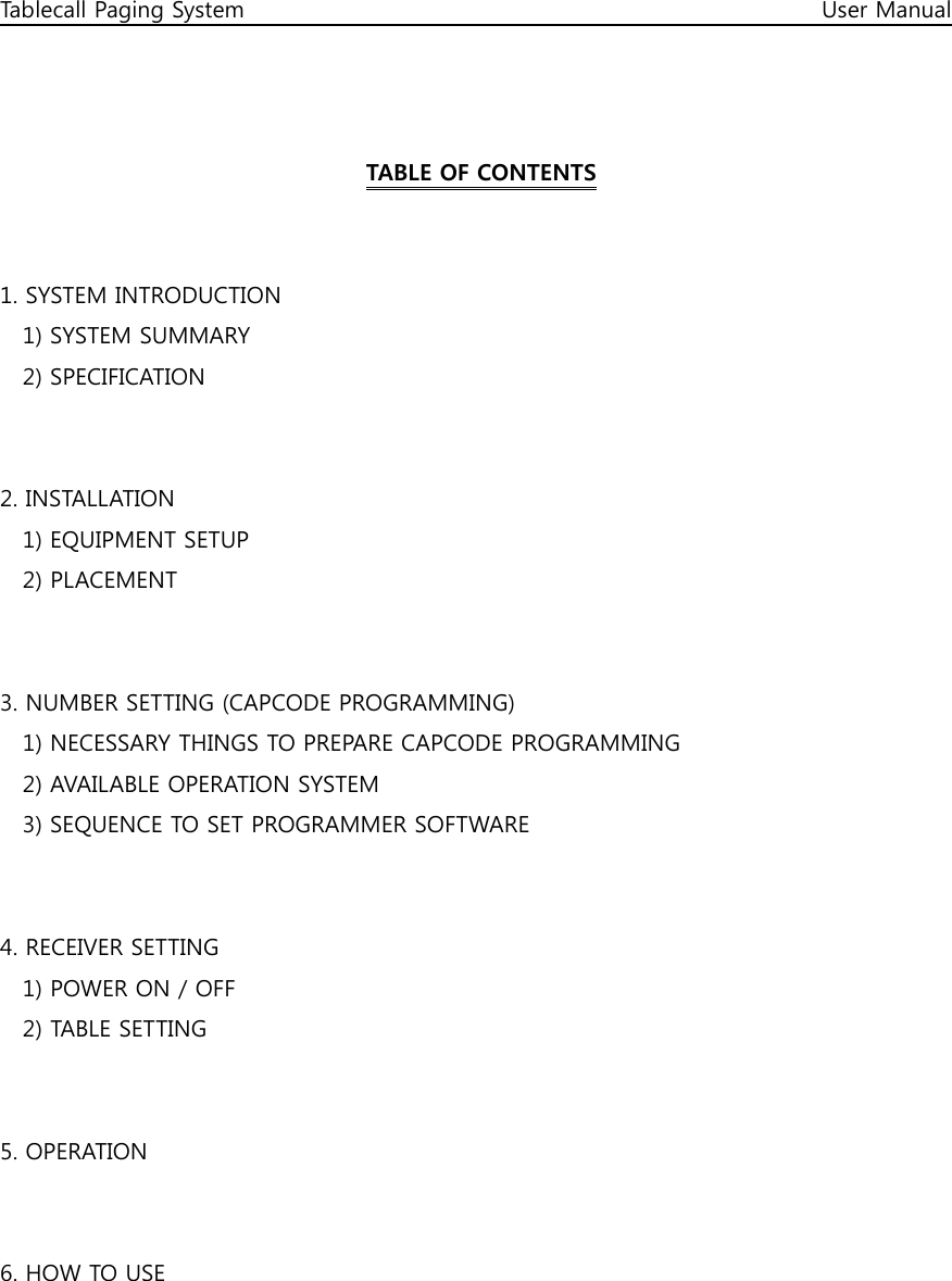 Tablecall Paging System                                                                                                      User Manual    TABLE OF CONTENTS   1. SYSTEM INTRODUCTION     1) SYSTEM SUMMARY     2) SPECIFICATION   2. INSTALLATION     1) EQUIPMENT SETUP     2) PLACEMENT   3. NUMBER SETTING (CAPCODE PROGRAMMING)     1) NECESSARY THINGS TO PREPARE CAPCODE PROGRAMMING     2) AVAILABLE OPERATION SYSTEM     3) SEQUENCE TO SET PROGRAMMER SOFTWARE   4. RECEIVER SETTING     1) POWER ON / OFF     2) TABLE SETTING     5. OPERATION   6. HOW TO USE     