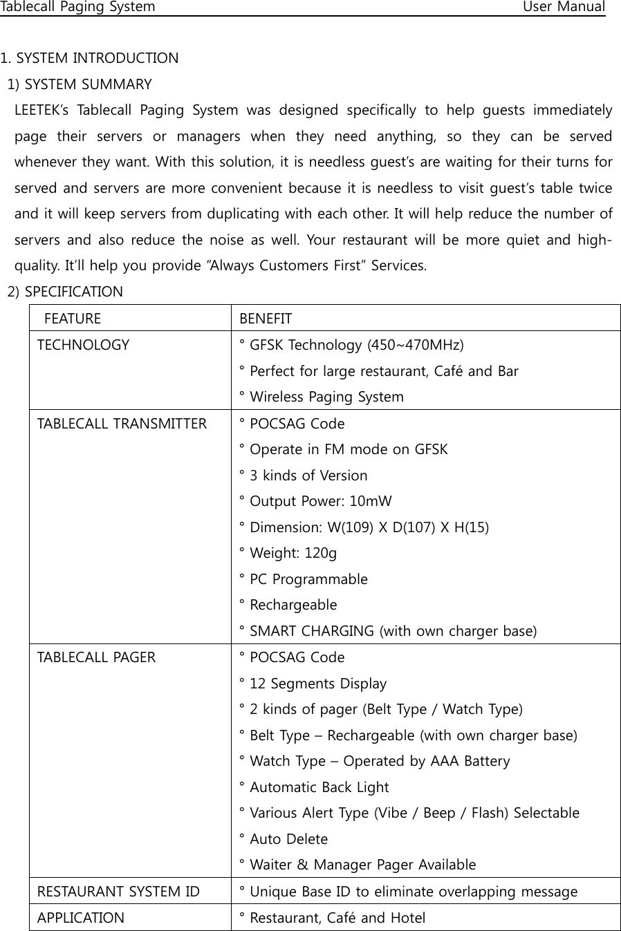 Tablecall Paging System                                                                                                      User Manual  1. SYSTEM INTRODUCTION   1) SYSTEM SUMMARY     LEETEK’s  Tablecall  Paging  System  was  designed  specifically  to  help  guests  immediately page  their  servers  or  managers  when  they  need  anything,  so  they  can  be  served whenever they want. With this solution, it is needless guest’s are waiting for their turns for served and servers are more convenient because it is needless to visit guest’s table twice and it will keep servers from duplicating with each other. It will help reduce the number of servers and  also reduce the  noise  as  well.  Your  restaurant will be  more quiet  and high-quality. It’ll help you provide “Always Customers First” Services.   2) SPECIFICATION   FEATURE  BENEFIT TECHNOLOGY  ° GFSK Technology (450~470MHz) ° Perfect for large restaurant, Café and Bar ° Wireless Paging System TABLECALL TRANSMITTER  ° POCSAG Code ° Operate in FM mode on GFSK ° 3 kinds of Version ° Output Power: 10mW ° Dimension: W(109) X D(107) X H(15) ° Weight: 120g ° PC Programmable ° Rechargeable ° SMART CHARGING (with own charger base) TABLECALL PAGER  ° POCSAG Code ° 12 Segments Display ° 2 kinds of pager (Belt Type / Watch Type) ° Belt Type – Rechargeable (with own charger base) ° Watch Type – Operated by AAA Battery ° Automatic Back Light ° Various Alert Type (Vibe / Beep / Flash) Selectable ° Auto Delete ° Waiter &amp; Manager Pager Available RESTAURANT SYSTEM ID  ° Unique Base ID to eliminate overlapping message APPLICATION  ° Restaurant, Café and Hotel 