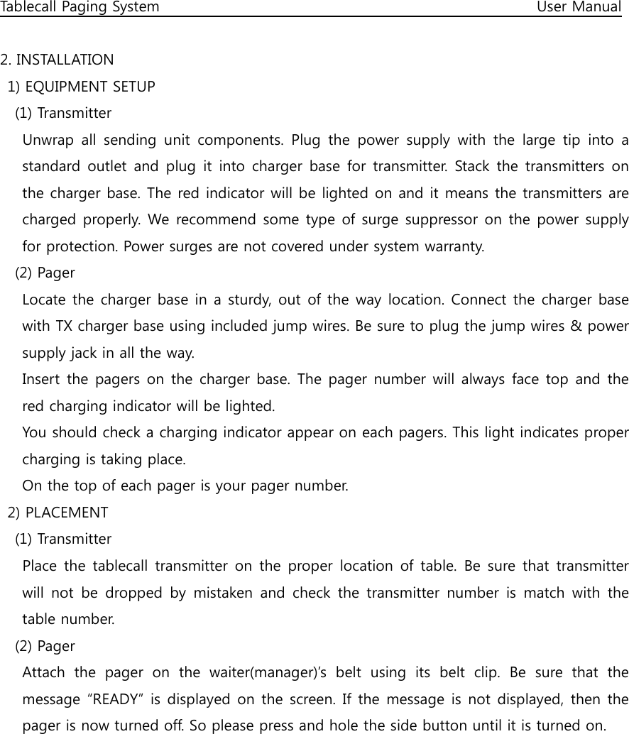 Tablecall Paging System                                                                                                      User Manual  2. INSTALLATION   1) EQUIPMENT SETUP     (1) Transmitter       Unwrap  all  sending  unit  components.  Plug  the  power  supply  with  the  large  tip  into  a standard outlet  and plug  it  into charger  base  for transmitter.  Stack the transmitters  on the charger base. The red indicator will be lighted on and it means the transmitters are charged properly. We  recommend some type of surge suppressor on the power supply for protection. Power surges are not covered under system warranty.     (2) Pager       Locate the charger base in a sturdy, out  of the way location. Connect the charger base with TX charger base using included jump wires. Be sure to plug the jump wires &amp; power supply jack in all the way.       Insert the pagers on  the charger base. The pager number will always  face top and the red charging indicator will be lighted.       You should check a charging indicator appear on each pagers. This light indicates proper charging is taking place.       On the top of each pager is your pager number.   2) PLACEMENT     (1) Transmitter       Place the  tablecall  transmitter  on  the  proper  location  of table.  Be sure that  transmitter will  not  be  dropped  by  mistaken  and  check  the  transmitter  number  is  match  with  the table number.     (2) Pager       Attach  the  pager  on  the  waiter(manager)’s  belt  using  its  belt  clip.  Be  sure  that  the message “READY” is displayed on  the screen. If the message  is not displayed, then the pager is now turned off. So please press and hole the side button until it is turned on.         