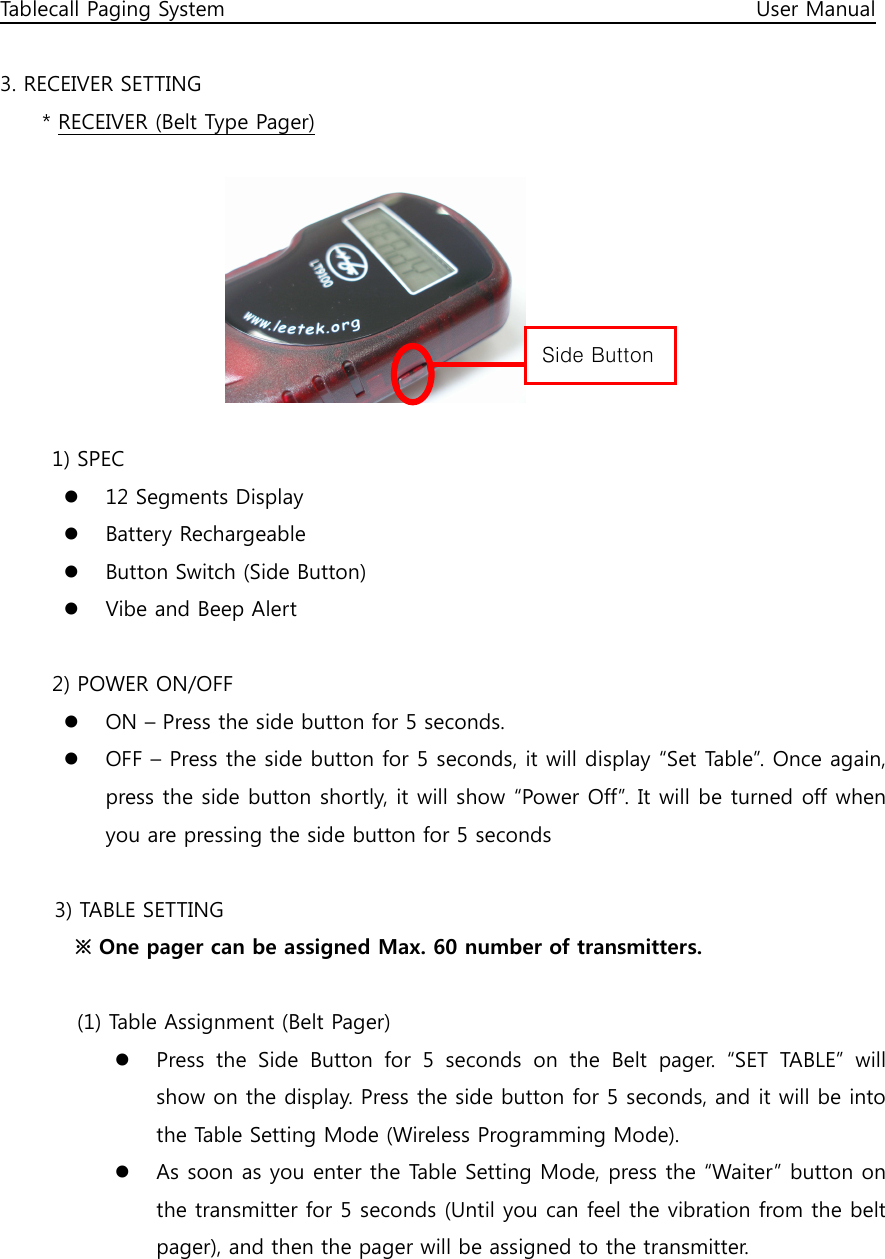 Tablecall Paging System                                                                                                      User Manual  3. RECEIVER SETTING * RECEIVER (Belt Type Pager)         1) SPEC  12 Segments Display  Battery Rechargeable  Button Switch (Side Button)  Vibe and Beep Alert  2) POWER ON/OFF  ON – Press the side button for 5 seconds.  OFF – Press the side button for 5 seconds, it will display “Set Table”. Once again, press the side button shortly, it will show “Power Off”. It will be turned off when you are pressing the side button for 5 seconds  3) TABLE SETTING   ※ One pager can be assigned Max. 60 number of transmitters.    (1) Table Assignment (Belt Pager)  Press  the  Side  Button  for  5  seconds  on  the  Belt  pager.  “SET  TABLE”  will show on the display. Press the side button for 5 seconds, and it will be into the Table Setting Mode (Wireless Programming Mode).  As soon as you enter the Table Setting Mode, press the “Waiter” button on the transmitter for 5 seconds (Until you can feel the vibration from the belt pager), and then the pager will be assigned to the transmitter.     Side Button 