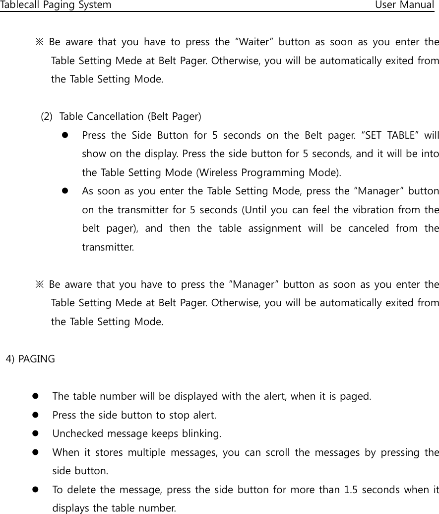 Tablecall Paging System                                                                                                      User Manual  ※  Be  aware  that  you  have  to  press  the  “Waiter”  button  as  soon  as  you  enter  the Table Setting Mede at Belt Pager. Otherwise, you will be automatically exited from the Table Setting Mode.  (2) Table Cancellation (Belt Pager)  Press  the  Side  Button  for  5  seconds  on  the  Belt  pager.  “SET  TABLE”  will show on the display. Press the side button for 5 seconds, and it will be into the Table Setting Mode (Wireless Programming Mode).  As soon as you enter the Table Setting Mode, press the “Manager” button on the transmitter for 5 seconds (Until you can feel the vibration from the belt  pager),  and  then  the  table  assignment  will  be  canceled  from  the transmitter.    ※  Be aware that you have to press the “Manager” button as soon as you enter the Table Setting Mede at Belt Pager. Otherwise, you will be automatically exited from the Table Setting Mode.  4) PAGING   The table number will be displayed with the alert, when it is paged.  Press the side button to stop alert.  Unchecked message keeps blinking.  When it stores multiple  messages, you can scroll  the messages  by pressing the side button.  To delete the message, press the side button for more than 1.5 seconds when it displays the table number.         