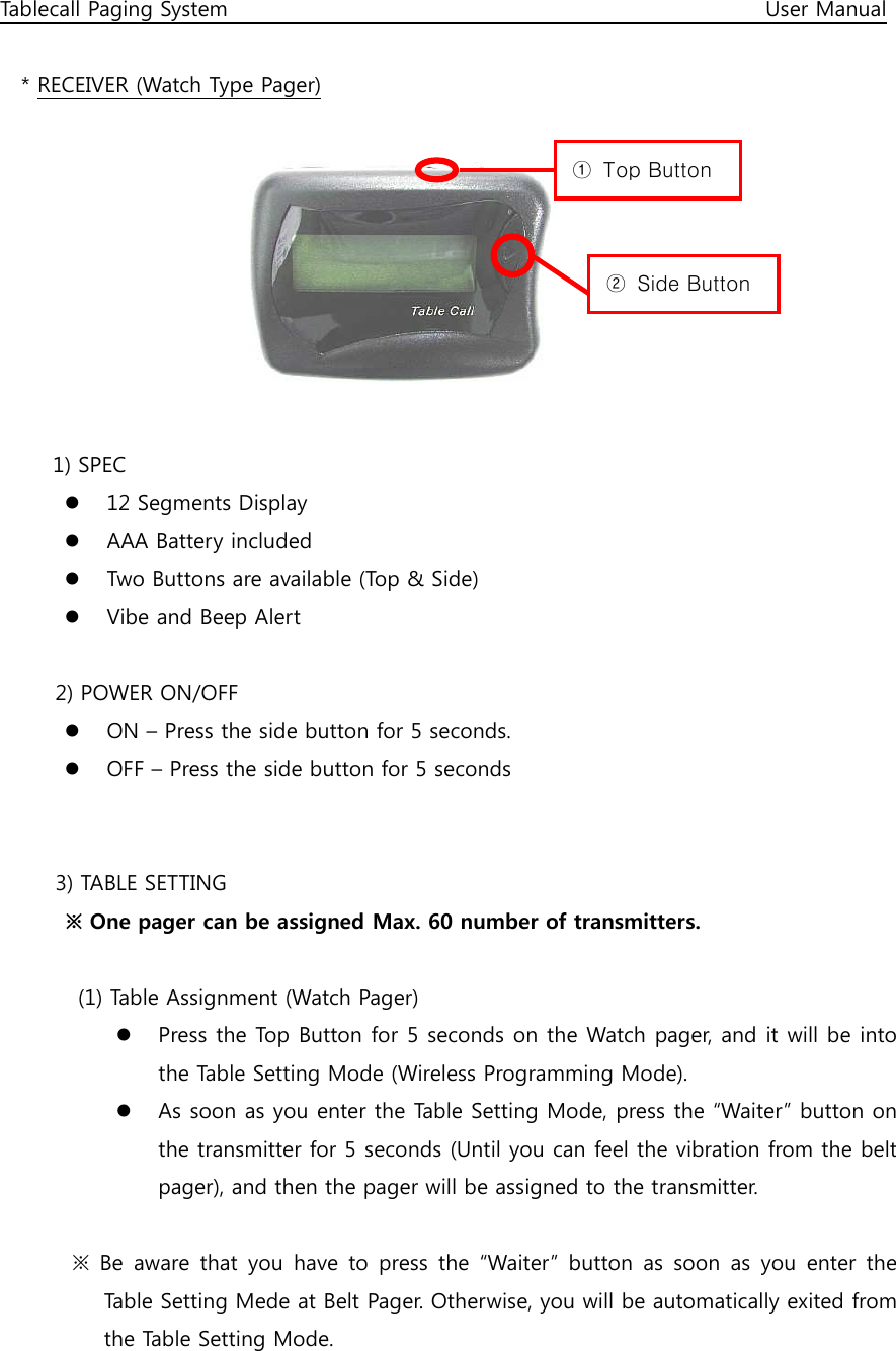 Tablecall Paging System                                                                                                      User Manual  * RECEIVER (Watch Type Pager)          1) SPEC  12 Segments Display  AAA Battery included  Two Buttons are available (Top &amp; Side)  Vibe and Beep Alert  2) POWER ON/OFF  ON – Press the side button for 5 seconds.  OFF – Press the side button for 5 seconds   3) TABLE SETTING   ※ One pager can be assigned Max. 60 number of transmitters.    (1) Table Assignment (Watch Pager)  Press the Top Button for 5 seconds on the Watch pager, and it will be into the Table Setting Mode (Wireless Programming Mode).  As soon as you enter the Table Setting Mode, press the “Waiter” button on the transmitter for 5 seconds (Until you can feel the vibration from the belt pager), and then the pager will be assigned to the transmitter.    ※  Be  aware  that  you  have  to  press  the  “Waiter”  button  as  soon  as  you  enter  the Table Setting Mede at Belt Pager. Otherwise, you will be automatically exited from the Table Setting Mode. ①  Top Button ②  Side Button 