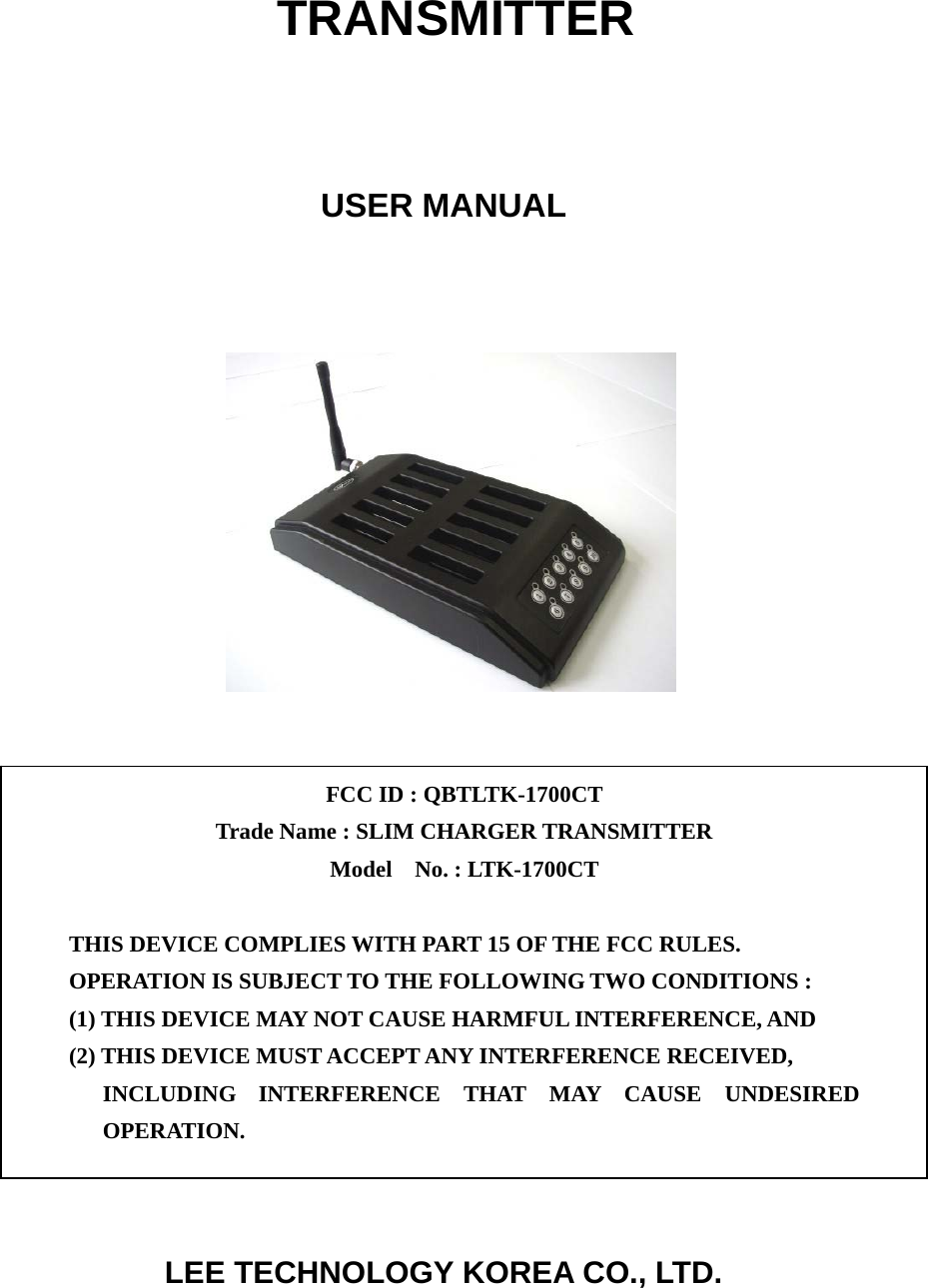   TRANSMITTER    USER MANUAL                         LEE TECHNOLOGY KOREA CO., LTD. FCC ID : QBTLTK-1700CT   Trade Name : SLIM CHARGER TRANSMITTER Model  No. : LTK-1700CT   THIS DEVICE COMPLIES WITH PART 15 OF THE FCC RULES. OPERATION IS SUBJECT TO THE FOLLOWING TWO CONDITIONS : (1) THIS DEVICE MAY NOT CAUSE HARMFUL INTERFERENCE, AND (2) THIS DEVICE MUST ACCEPT ANY INTERFERENCE RECEIVED, INCLUDING INTERFERENCE THAT MAY CAUSE UNDESIRED OPERATION. 