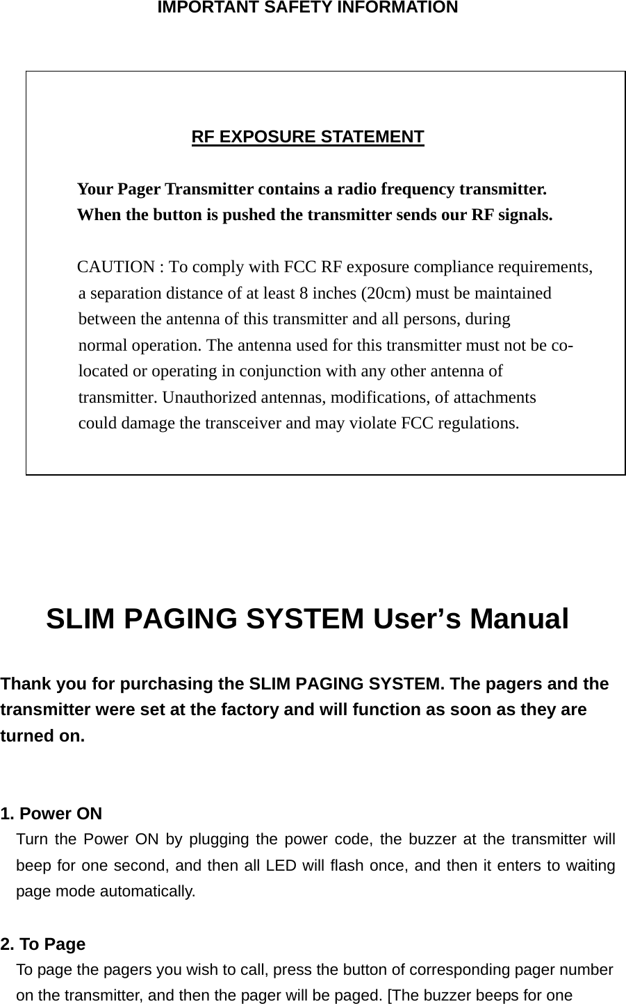 IMPORTANT SAFETY INFORMATION     RF EXPOSURE STATEMENT  Your Pager Transmitter contains a radio frequency transmitter.   When the button is pushed the transmitter sends our RF signals.              CAUTION : To comply with FCC RF exposure compliance requirements, a separation distance of at least 8 inches (20cm) must be maintained   between the antenna of this transmitter and all persons, during   normal operation. The antenna used for this transmitter must not be co- located or operating in conjunction with any other antenna of   transmitter. Unauthorized antennas, modifications, of attachments   could damage the transceiver and may violate FCC regulations.      SLIM PAGING SYSTEM User’s Manual    Thank you for purchasing the SLIM PAGING SYSTEM. The pagers and the transmitter were set at the factory and will function as soon as they are turned on.     1. Power ON   Turn the Power ON by plugging the power code, the buzzer at the transmitter will beep for one second, and then all LED will flash once, and then it enters to waiting page mode automatically.  2. To Page To page the pagers you wish to call, press the button of corresponding pager number   on the transmitter, and then the pager will be paged. [The buzzer beeps for one   