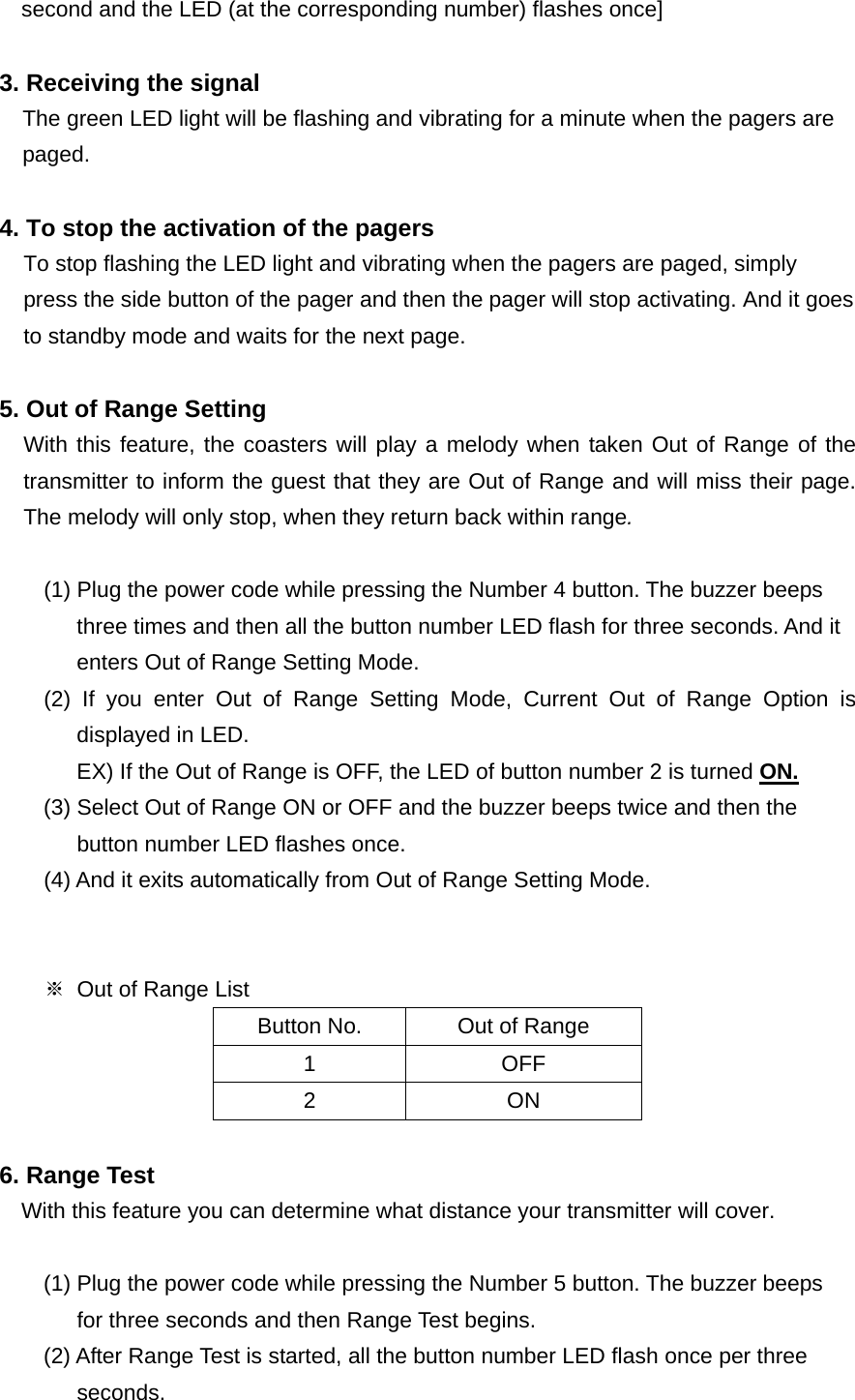 second and the LED (at the corresponding number) flashes once]  3. Receiving the signal The green LED light will be flashing and vibrating for a minute when the pagers are paged.  4. To stop the activation of the pagers To stop flashing the LED light and vibrating when the pagers are paged, simply press the side button of the pager and then the pager will stop activating. And it goes to standby mode and waits for the next page.  5. Out of Range Setting With this feature, the coasters will play a melody when taken Out of Range of the transmitter to inform the guest that they are Out of Range and will miss their page. The melody will only stop, when they return back within range.             (1) Plug the power code while pressing the Number 4 button. The buzzer beeps   three times and then all the button number LED flash for three seconds. And it   enters Out of Range Setting Mode.     (2) If you enter Out of Range Setting Mode, Current Out of Range Option is displayed in LED. EX) If the Out of Range is OFF, the LED of button number 2 is turned ON. (3) Select Out of Range ON or OFF and the buzzer beeps twice and then the   button number LED flashes once.         (4) And it exits automatically from Out of Range Setting Mode.   ※  Out of Range List Button No.  Out of Range 1 OFF 2 ON  6. Range Test With this feature you can determine what distance your transmitter will cover.     (1) Plug the power code while pressing the Number 5 button. The buzzer beeps   for three seconds and then Range Test begins. (2) After Range Test is started, all the button number LED flash once per three   seconds. 