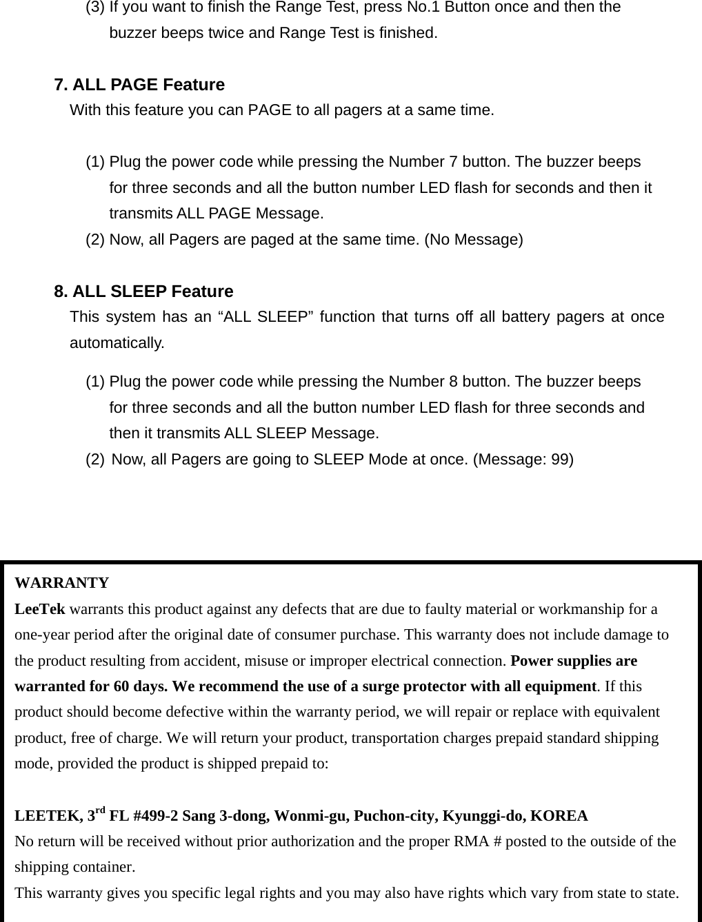 (3) If you want to finish the Range Test, press No.1 Button once and then the   buzzer beeps twice and Range Test is finished.  7. ALL PAGE Feature With this feature you can PAGE to all pagers at a same time.          (1) Plug the power code while pressing the Number 7 button. The buzzer beeps   for three seconds and all the button number LED flash for seconds and then it   transmits ALL PAGE Message. (2) Now, all Pagers are paged at the same time. (No Message)  8. ALL SLEEP Feature This system has an “ALL SLEEP” function that turns off all battery pagers at once automatically.          (1) Plug the power code while pressing the Number 8 button. The buzzer beeps   for three seconds and all the button number LED flash for three seconds and   then it transmits ALL SLEEP Message. (2) Now, all Pagers are going to SLEEP Mode at once. (Message: 99)                     WARRANTY LeeTek warrants this product against any defects that are due to faulty material or workmanship for a one-year period after the original date of consumer purchase. This warranty does not include damage to the product resulting from accident, misuse or improper electrical connection. Power supplies are warranted for 60 days. We recommend the use of a surge protector with all equipment. If this product should become defective within the warranty period, we will repair or replace with equivalent product, free of charge. We will return your product, transportation charges prepaid standard shipping mode, provided the product is shipped prepaid to:  LEETEK, 3rd FL #499-2 Sang 3-dong, Wonmi-gu, Puchon-city, Kyunggi-do, KOREA No return will be received without prior authorization and the proper RMA # posted to the outside of the shipping container. This warranty gives you specific legal rights and you may also have rights which vary from state to state. 