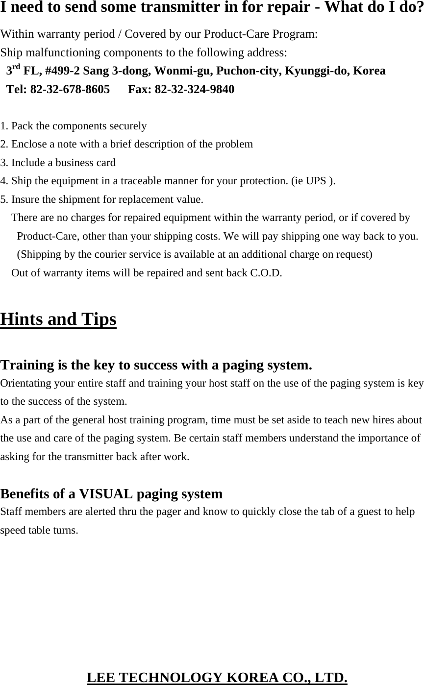 I need to send some transmitter in for repair - What do I do? Within warranty period / Covered by our Product-Care Program: Ship malfunctioning components to the following address: 3rd FL, #499-2 Sang 3-dong, Wonmi-gu, Puchon-city, Kyunggi-do, Korea Tel: 82-32-678-8605   Fax: 82-32-324-9840  1. Pack the components securely 2. Enclose a note with a brief description of the problem 3. Include a business card 4. Ship the equipment in a traceable manner for your protection. (ie UPS ). 5. Insure the shipment for replacement value. There are no charges for repaired equipment within the warranty period, or if covered by Product-Care, other than your shipping costs. We will pay shipping one way back to you. (Shipping by the courier service is available at an additional charge on request) Out of warranty items will be repaired and sent back C.O.D.  Hints and Tips  Training is the key to success with a paging system. Orientating your entire staff and training your host staff on the use of the paging system is key to the success of the system. As a part of the general host training program, time must be set aside to teach new hires about the use and care of the paging system. Be certain staff members understand the importance of asking for the transmitter back after work.  Benefits of a VISUAL paging system Staff members are alerted thru the pager and know to quickly close the tab of a guest to help speed table turns.        LEE TECHNOLOGY KOREA CO., LTD. 