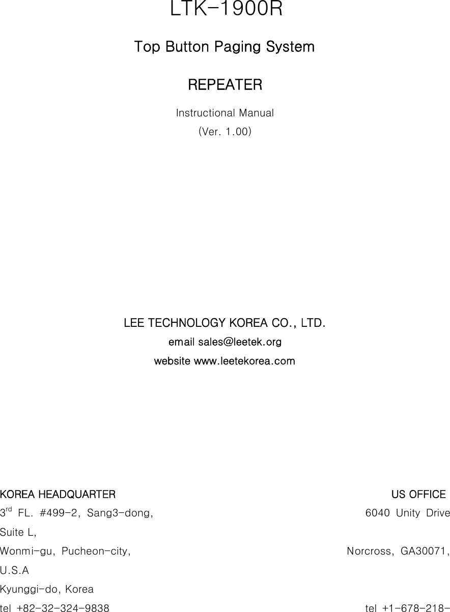                                    LTK-1900R Top Button Paging System REPEATER Instructional Manual (Ver. 1.00)          LEE TECHNOLOGY KOREA CO., LTD. email sales@leetek.org website www.leetekorea.com       KOREA HEADQUARTER                                                     US OFFICE 3rd  FL.  #499-2,  Sang3-dong,                                     6040  Unity  Drive Suite L, Wonmi-gu, Pucheon-city,                                       Norcross,  GA30071, U.S.A Kyunggi-do, Korea tel  +82-32-324-9838                                                                                              tel  +1-678-218-