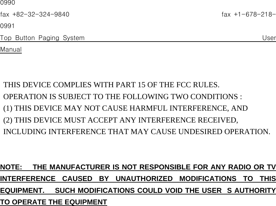 0990 fax  +82-32-324-9840                                                fax +1-678-218-0991 Top Button Paging System                                                 User Manual   THIS DEVICE COMPLIES WITH PART 15 OF THE FCC RULES.    OPERATION IS SUBJECT TO THE FOLLOWING TWO CONDITIONS :   (1) THIS DEVICE MAY NOT CAUSE HARMFUL INTERFERENCE, AND   (2) THIS DEVICE MUST ACCEPT ANY INTERFERENCE RECEIVED,    INCLUDING INTERFERENCE THAT MAY CAUSE UNDESIRED OPERATION.   NOTE:   THE MANUFACTURER IS NOT RESPONSIBLE FOR ANY RADIO OR TV INTERFERENCE CAUSED BY UNAUTHORIZED MODIFICATIONS TO THIS EQUIPMENT.   SUCH MODIFICATIONS COULD VOID THE USERS AUTHORITY TO OPERATE THE EQUIPMENT                   