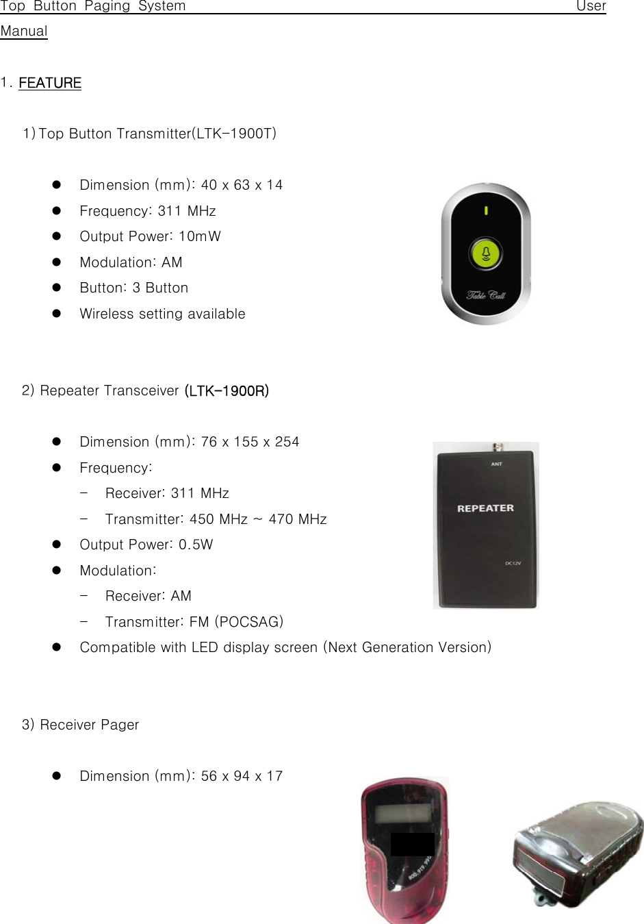      Top Button Paging System                                                 User Manual  1. FEATURE  1) Top Button Transmitter(LTK-1900T)  z Dimension (mm): 40 x 63 x 14 z Frequency: 311 MHz   z Output Power: 10mW z Modulation: AM z Button: 3 Button z Wireless setting available         2) Repeater Transceiver (LTK-1900R)  z Dimension (mm): 76 x 155 x 254 z Frequency:   - Receiver: 311 MHz   - Transmitter: 450 MHz ~ 470 MHz z Output Power: 0.5W z Modulation:   - Receiver: AM - Transmitter: FM (POCSAG) z Compatible with LED display screen (Next Generation Version)         3) Receiver Pager  z Dimension (mm): 56 x 94 x 17 dsf