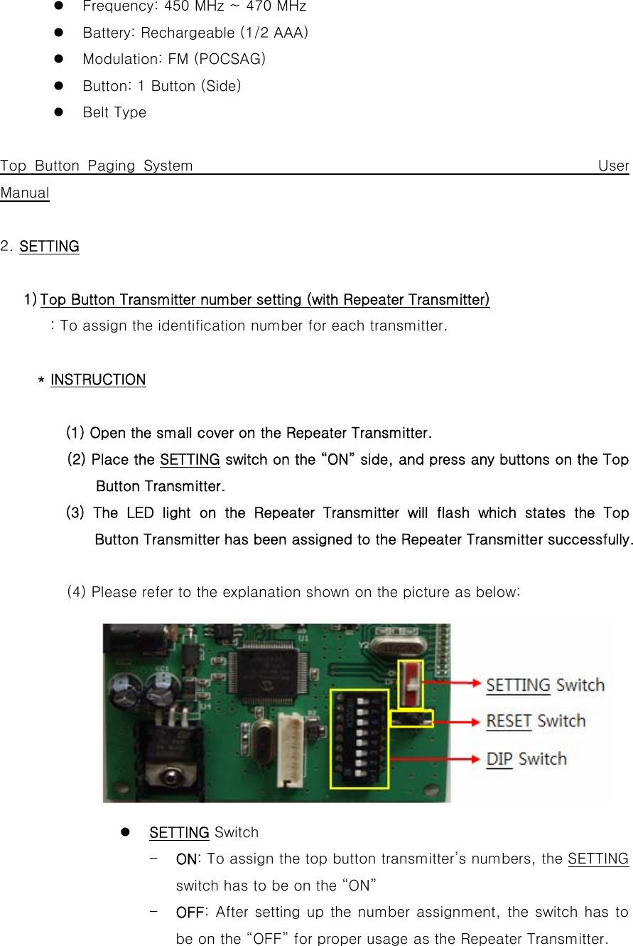 z Frequency: 450 MHz ~ 470 MHz z Battery: Rechargeable (1/2 AAA) z Modulation: FM (POCSAG) z Button: 1 Button (Side) z Belt Type  Top Button Paging System                                                 User Manual  2. SETTING  1) Top Button Transmitter number setting (with Repeater Transmitter) : To assign the identification number for each transmitter.  * INSTRUCTION  (1) Open the small cover on the Repeater Transmitter. (2) Place the SETTING switch on the “ON” side, and press any buttons on the Top Button Transmitter.          (3) The LED light on the Repeater Transmitter will flash which states the Top Button Transmitter has been assigned to the Repeater Transmitter successfully.                     (4) Please refer to the explanation shown on the picture as below:         z SETTING Switch - ON: To assign the top button transmitter’s numbers, the SETTING switch has to be on the “ON” - OFF: After setting up the number assignment, the switch has to be on the “OFF” for proper usage as the Repeater Transmitter. 