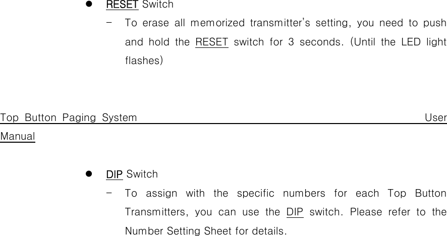  z RESET Switch - To  erase  all  memorized  transmitter’s  setting,  you  need  to  push and hold the RESET  switch  for  3  seconds.  (Until  the  LED  light flashes)   Top Button Paging System                                                 User Manual  z DIP Switch - To  assign  with  the  specific  numbers  for  each  Top  Button Transmitters,  you  can  use  the  DIP switch. Please refer to the Number Setting Sheet for details.                       