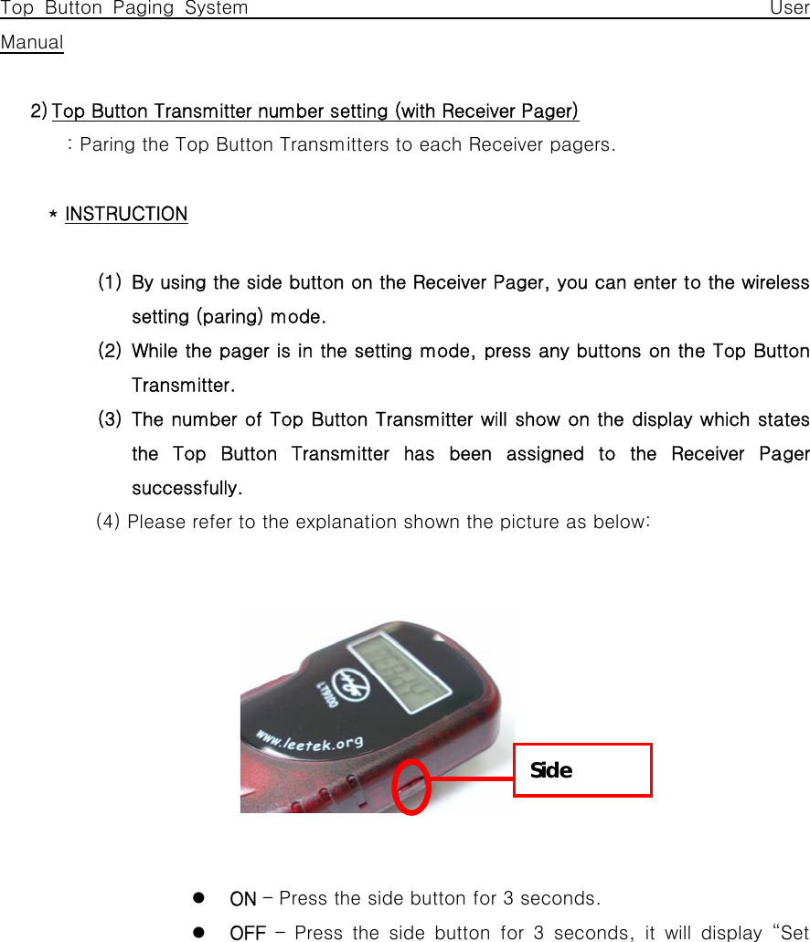         Top Button Paging System                                                 User Manual  2) Top Button Transmitter number setting (with Receiver Pager) : Paring the Top Button Transmitters to each Receiver pagers.  * INSTRUCTION  (1) By using the side button on the Receiver Pager, you can enter to the wireless setting (paring) mode. (2) While the pager is in the setting mode, press any buttons on the Top Button Transmitter. (3) The number of Top Button Transmitter will show on the display which states the Top Button Transmitter has been assigned to the Receiver Pager successfully.   (4) Please refer to the explanation shown the picture as below:               z ON – Press the side button for 3 seconds. z OFF – Press the side button for 3 seconds, it will display “Set Side 