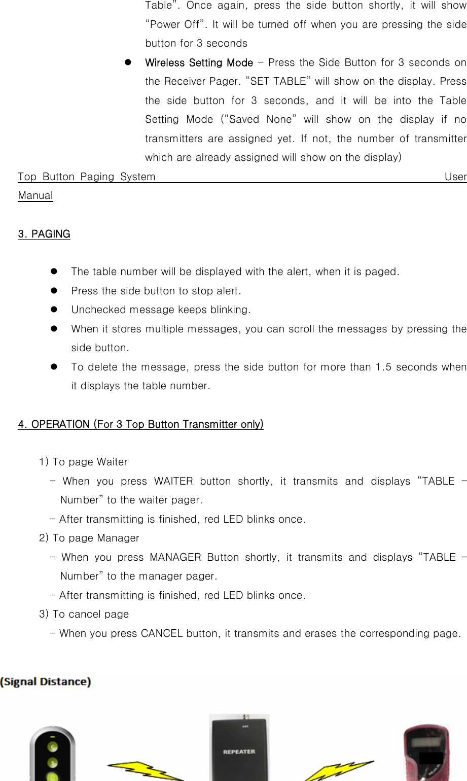 Table”.  Once  again,  press  the  side  button  shortly,  it  will  show “Power Off”. It will be turned off when you are pressing the side button for 3 seconds z Wireless Setting Mode - Press the Side Button for 3 seconds on the Receiver Pager. “SET TABLE” will show on the display. Press the  side  button  for  3  seconds,  and  it  will  be  into  the  Table Setting  Mode  (“Saved  None”  will  show  on  the  display  if  no transmitters  are  assigned  yet.  If  not,  the  number  of  transmitter which are already assigned will show on the display)   Top Button Paging System                                                 User Manual  3. PAGING  z The table number will be displayed with the alert, when it is paged. z Press the side button to stop alert. z Unchecked message keeps blinking. z When it stores multiple messages, you can scroll the messages by pressing the side button. z To delete the message, press the side button for more than 1.5 seconds when it displays the table number.  4. OPERATION (For 3 Top Button Transmitter only)  1) To page Waiter             -  When  you  press  WAITER  button  shortly,  it  transmits  and  displays  “TABLE  – Number” to the waiter pager.             - After transmitting is finished, red LED blinks once.         2) To page Manager       - When you press MANAGER Button  shortly,  it  transmits  and displays “TABLE – Number” to the manager pager.             - After transmitting is finished, red LED blinks once.         3) To cancel page             - When you press CANCEL button, it transmits and erases the corresponding page.   