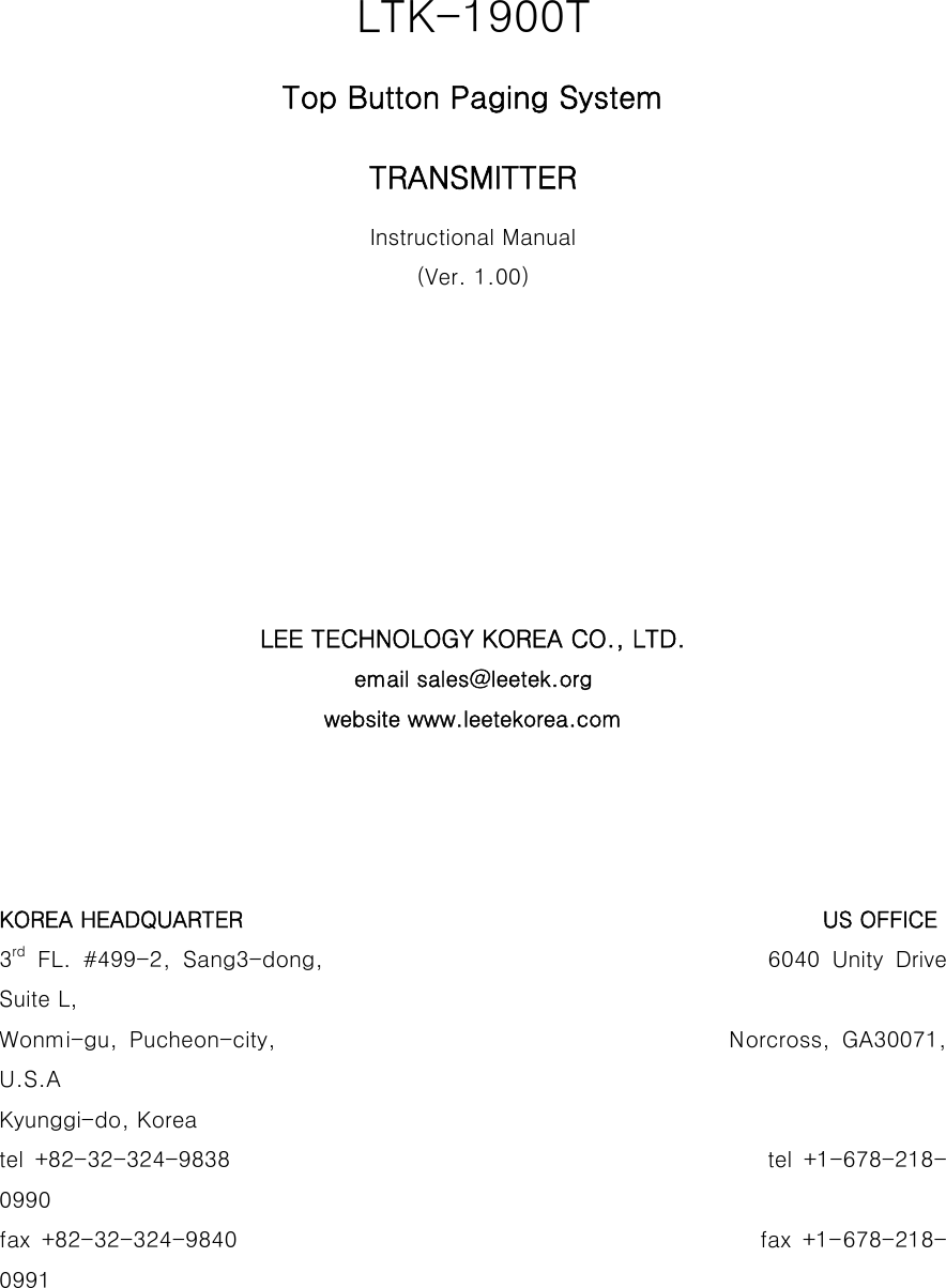                                    LTK-1900T Top Button Paging System TRANSMITTER Instructional Manual (Ver. 1.00)         LEE TECHNOLOGY KOREA CO., LTD. email sales@leetek.org website www.leetekorea.com     KOREA HEADQUARTER                                                     US OFFICE 3rd  FL.  #499-2,  Sang3-dong,                                     6040  Unity  Drive Suite L, Wonmi-gu, Pucheon-city,                                       Norcross,  GA30071, U.S.A Kyunggi-do, Korea tel  +82-32-324-9838                                                                                              tel  +1-678-218-0990 fax  +82-32-324-9840                                                fax +1-678-218-0991 