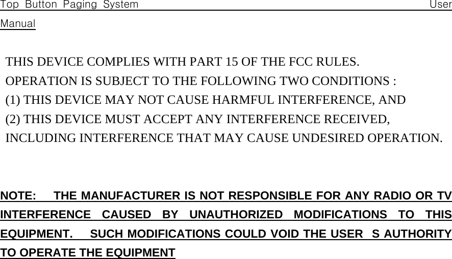 Top Button Paging System                                                 User Manual  THIS DEVICE COMPLIES WITH PART 15 OF THE FCC RULES.    OPERATION IS SUBJECT TO THE FOLLOWING TWO CONDITIONS :   (1) THIS DEVICE MAY NOT CAUSE HARMFUL INTERFERENCE, AND   (2) THIS DEVICE MUST ACCEPT ANY INTERFERENCE RECEIVED,    INCLUDING INTERFERENCE THAT MAY CAUSE UNDESIRED OPERATION.   NOTE:   THE MANUFACTURER IS NOT RESPONSIBLE FOR ANY RADIO OR TV INTERFERENCE CAUSED BY UNAUTHORIZED MODIFICATIONS TO THIS EQUIPMENT.   SUCH MODIFICATIONS COULD VOID THE USERS AUTHORITY TO OPERATE THE EQUIPMENT                       