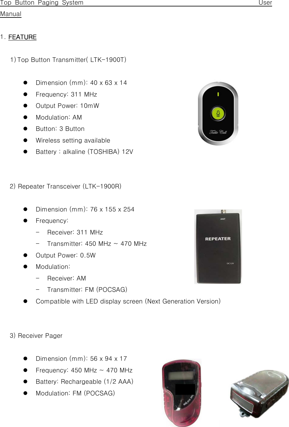  Top Button Paging System                                                 User Manual  1. FEATURE  1) Top Button Transmitter( LTK-1900T)  z Dimension (mm): 40 x 63 x 14 z Frequency: 311 MHz z Output Power: 10mW z Modulation: AM z Button: 3 Button z Wireless setting available z Battery : alkaline (TOSHIBA) 12V         2) Repeater Transceiver (LTK-1900R)  z Dimension (mm): 76 x 155 x 254 z Frequency:   - Receiver: 311 MHz - Transmitter: 450 MHz ~ 470 MHz z Output Power: 0.5W z Modulation:   - Receiver: AM - Transmitter: FM (POCSAG) z Compatible with LED display screen (Next Generation Version)         3) Receiver Pager  z Dimension (mm): 56 x 94 x 17 z Frequency: 450 MHz ~ 470 MHz z Battery: Rechargeable (1/2 AAA) z Modulation: FM (POCSAG) dsf