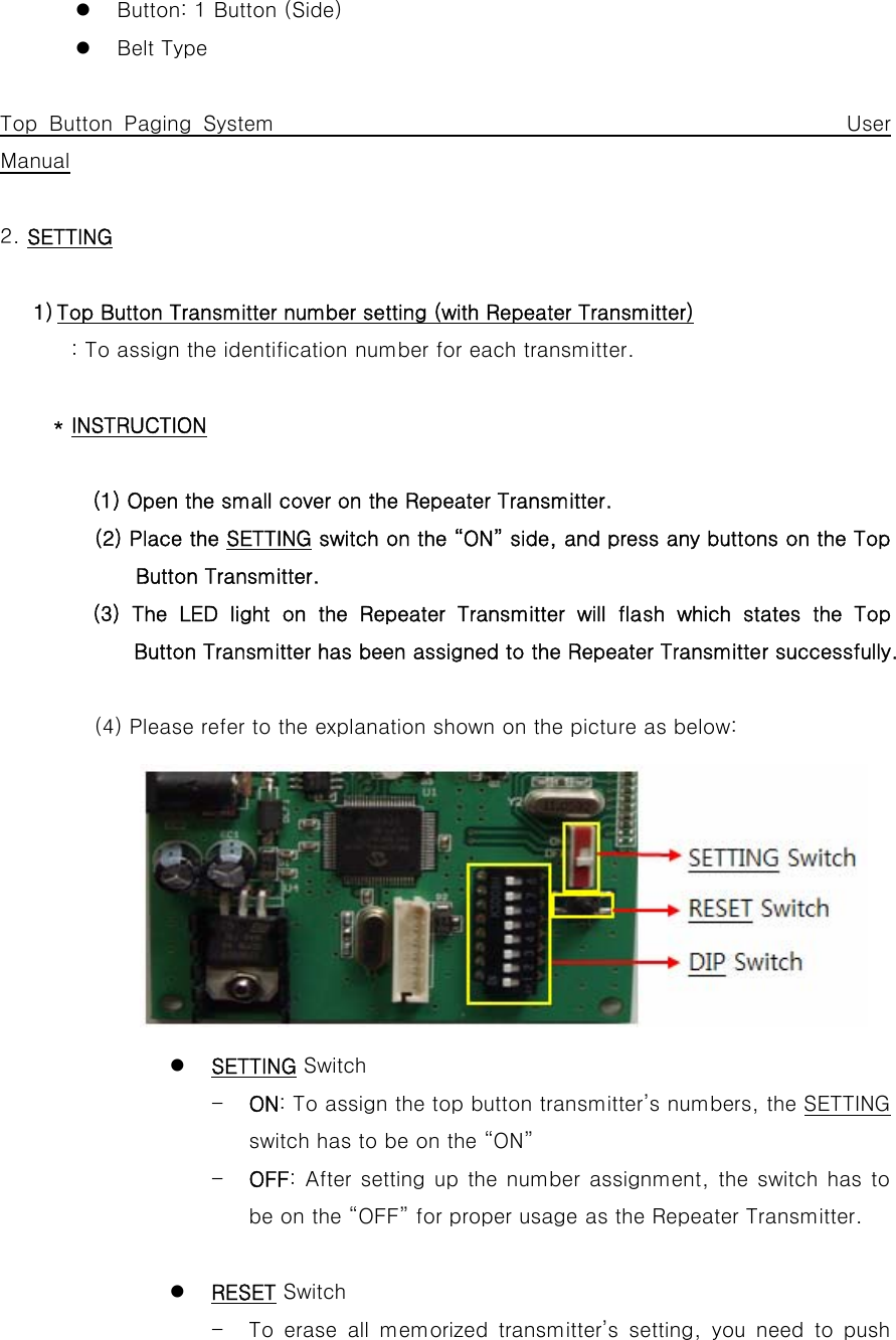 z Button: 1 Button (Side) z Belt Type  Top Button Paging System                                                 User Manual  2. SETTING  1) Top Button Transmitter number setting (with Repeater Transmitter) : To assign the identification number for each transmitter.  * INSTRUCTION  (1) Open the small cover on the Repeater Transmitter. (2) Place the SETTING switch on the “ON” side, and press any buttons on the Top Button Transmitter.          (3) The LED light on the Repeater Transmitter will flash which states the Top Button Transmitter has been assigned to the Repeater Transmitter successfully.                     (4) Please refer to the explanation shown on the picture as below:         z SETTING Switch - ON: To assign the top button transmitter’s numbers, the SETTING switch has to be on the “ON” - OFF: After setting up the number assignment, the switch has to be on the “OFF” for proper usage as the Repeater Transmitter.  z RESET Switch - To  erase  all  memorized  transmitter’s  setting,  you  need  to  push 