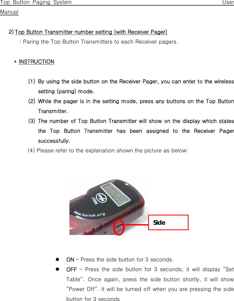      Top Button Paging System                                                 User Manual  2) Top Button Transmitter number setting (with Receiver Pager) : Paring the Top Button Transmitters to each Receiver pagers.  * INSTRUCTION  (1) By using the side button on the Receiver Pager, you can enter to the wireless setting (paring) mode. (2) While the pager is in the setting mode, press any buttons on the Top Button Transmitter. (3) The number of Top Button Transmitter will show on the display which states the Top Button Transmitter has been assigned to the Receiver Pager successfully.   (4) Please refer to the explanation shown the picture as below:               z ON – Press the side button for 3 seconds. z OFF – Press the side button for 3 seconds, it will display “Set Table”.  Once  again,  press  the  side  button  shortly,  it  will  show “Power Off”. It will be turned off when you are pressing the side button for 3 seconds Side 