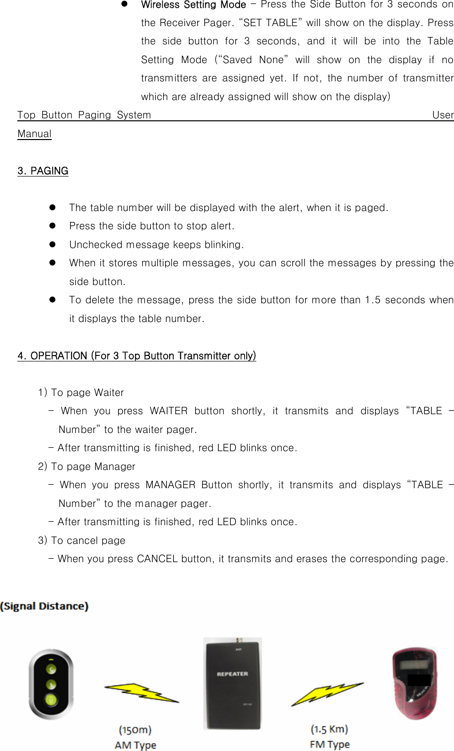 z Wireless Setting Mode - Press the Side Button for 3 seconds on the Receiver Pager. “SET TABLE” will show on the display. Press the  side  button  for  3  seconds,  and  it  will  be  into  the  Table Setting  Mode  (“Saved  None”  will  show  on  the  display  if  no transmitters  are  assigned  yet.  If  not,  the  number  of  transmitter which are already assigned will show on the display)   Top Button Paging System                                                 User Manual  3. PAGING  z The table number will be displayed with the alert, when it is paged. z Press the side button to stop alert. z Unchecked message keeps blinking. z When it stores multiple messages, you can scroll the messages by pressing the side button. z To delete the message, press the side button for more than 1.5 seconds when it displays the table number.  4. OPERATION (For 3 Top Button Transmitter only)  1) To page Waiter             -  When  you  press  WAITER  button  shortly,  it  transmits  and  displays  “TABLE  – Number” to the waiter pager.             - After transmitting is finished, red LED blinks once.         2) To page Manager       - When you press MANAGER Button  shortly,  it  transmits  and displays “TABLE – Number” to the manager pager.             - After transmitting is finished, red LED blinks once.         3) To cancel page             - When you press CANCEL button, it transmits and erases the corresponding page.      