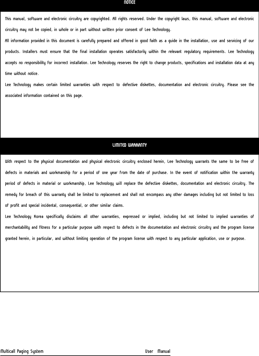                                    Multicall Paging System                                                  User  Manual NOTICE This manual, software and electronic circuitry are copyrighted. All rights reserved. Under the copyright laws, this manual, software and electronic circuitry may not be copied, in whole or in part without written prior consent of Lee Technology. All information provided in this document is carefully prepared and offered in good faith as a guide in the installation, use and servicing of our products.  Installers  must  ensure  that  the  final  installation  operates satisfactorily within the relevant regulatory requirements.  Lee  Technology accepts no responsibility for incorrect installation. Lee Technology reserves the right to change products, specifications and installation data at any time without notice. Lee Technology makes certain limited warranties with respect to  defective  diskettes,  documentation  and  electronic  circuitry.  Please  see  the associated information contained on this page. LIMITED WARRANTY With respect to the physical documentation and physical electronic circuitry enclosed herein, Lee Technology warrants the same to be free of defects in materials and workmanship for a period of one year from  the  date  of  purchase.  In  the  event  of  notification  within  the  warranty period  of  defects  in  material  or  workmanship,  Lee  Technology  will replace the defective diskettes, documentation and electronic circuitry. The remedy for breach of this warranty shall be limited to replacement and shall not encompass any other damages including but not limited to loss of profit and special incidental, consequential, or other similar claims. Lee Technology Korea specifically disclaims all other warranties,  expressed  or  implied,  including  but  not  limited  to  implied  warranties  of merchantability and fitness for a particular purpose with respect to defects in the documentation and electronic circuitry and the program license granted herein, in particular, and without limiting operation of the program license with respect to any particular application, use or purpose. 