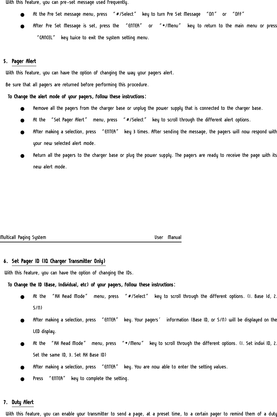 With this feature, you can pre-set message used frequently. z At the Pre Set message menu, press “#/Select” key to turn Pre Set Message “ON” or “OFF” z After  Pre Set  Message  is set,  press  the  “ENTER”  or  “*/Menu”  key to return to the main menu or press “CANCEL” key twice to exit the system setting menu.  5. Pager Alert  With this feature, you can have the option of changing the way your pagers alert.  Be sure that all pagers are returned before performing this procedure.   To Change the alert mode of your pagers, follow these instructions: z Remove all the pagers from the charger base or unplug the power supply that is connected to the charger base. z At the “Set Pager Alert” menu, press “#/Select” key to scroll through the different alert options. z After making a selection, press “ENTER” key 3 times. After sending the message, the pagers will now respond with your new selected alert mode. z Return all the pagers to the charger base or plug the power supply. The pagers are ready to receive the page with its new alert mode.      Multicall Paging System                                                  User  Manual  6. Set Pager ID (IQ Charger Transmitter Only) With this feature, you can have the option of changing the IDs. To Change the ID (Base, Individual, etc) of your pagers, follow these instructions: z At the “RX Read Mode” menu, press “#/Select” key to scroll through the different  options.  (1. Base  Id,  2. S/N) z After making a selection, press “ENTER” key. Your pagers’ information (Base ID, or S/N) will be displayed on the LED display. z At the “RX Read Mode” menu, press “*/Menu” key to scroll through the different options. (1. Set indivi ID, 2. Set the same ID, 3. Set RX Base ID) z After making a selection, press “ENTER” key. You are now able to enter the setting values. z Press “ENTER” key to complete the setting.  7. Duty Alert  With this feature, you can enable your transmitter to send a page, at a preset time, to a certain pager to remind them of a duty 