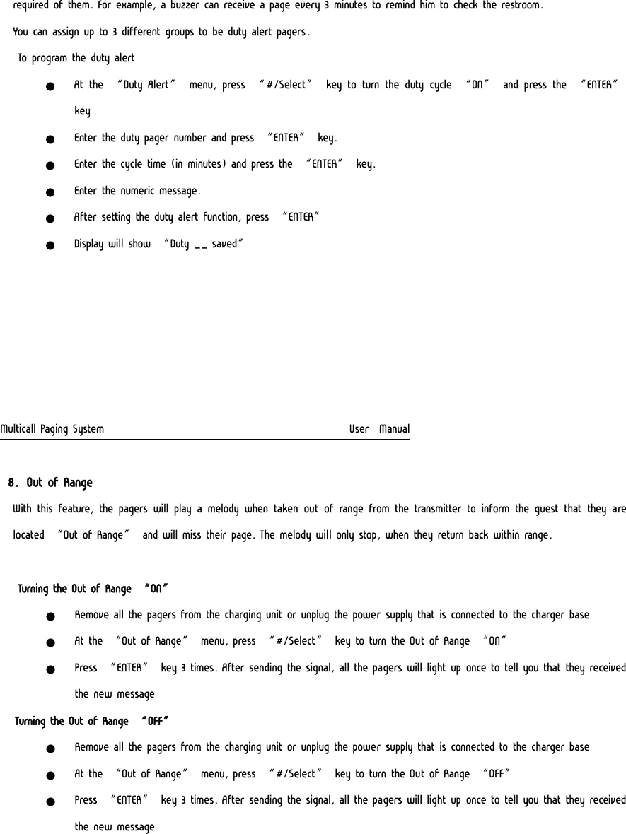 required of them. For example, a buzzer can receive a page every 3 minutes to remind him to check the restroom. You can assign up to 3 different groups to be duty alert pagers. To program the duty alert z At the “Duty Alert” menu, press “#/Select” key to turn the duty cycle “ON” and press the “ENTER” key z Enter the duty pager number and press “ENTER” key. z Enter the cycle time (in minutes) and press the “ENTER” key. z Enter the numeric message. z After setting the duty alert function, press “ENTER” z Display will show “Duty __ saved”       Multicall Paging System                                                  User  Manual  8. Out of Range  With this feature, the pagers will play a melody when taken out  of range  from  the transmitter  to  inform  the guest that they  are located “Out of Range” and will miss their page. The melody will only stop, when they return back within range.    Turning the Out of Range “ON” z Remove all the pagers from the charging unit or unplug the power supply that is connected to the charger base z At the “Out of Range” menu, press “#/Select” key to turn the Out of Range “ON” z Press “ENTER” key 3 times. After sending the signal, all the pagers will light up once to tell you that they received the new message    Turning the Out of Range “OFF” z Remove all the pagers from the charging unit or unplug the power supply that is connected to the charger base z At the “Out of Range” menu, press “#/Select” key to turn the Out of Range “OFF” z Press “ENTER” key 3 times. After sending the signal, all the pagers will light up once to tell you that they received the new message 