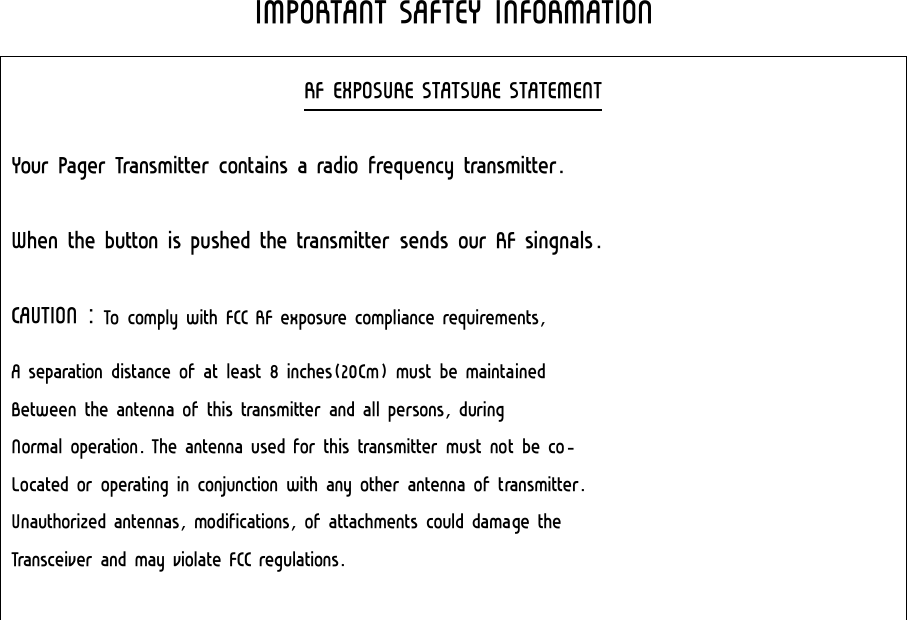  IMPORTANT SAFTEY INFORMATION RF EXPOSURE STATSURE STATEMENT Your Pager Transmitter contains a radio frequency transmitter. When the button is pushed the transmitter sends our RF singnals. CAUTION : To comply with FCC RF exposure compliance requirements, A separation distance of at least 8 inches(20Cm) must be maintained Between the antenna of this transmitter and all persons, during Normal operation. The antenna used for this transmitter must not be co- Located or operating in conjunction with any other antenna of transmitter. Unauthorized antennas, modifications, of attachments could damage the Transceiver and may violate FCC regulations.    