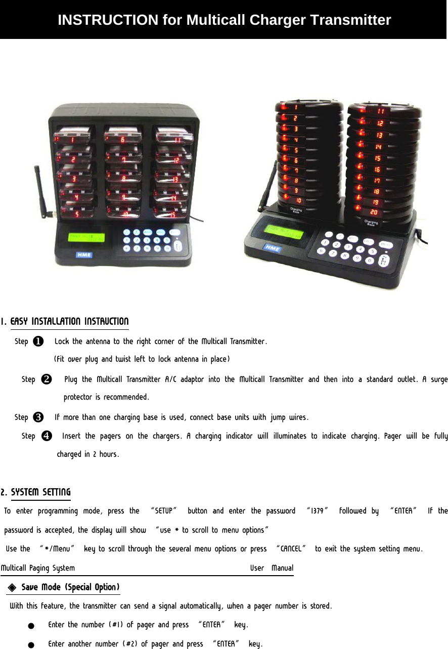   INSTRUCTION for Multicall Charger Transmitter                1. EASY INSTALLATION INSTRUCTION Step X  Lock the antenna to the right corner of the Multicall Transmitter.  (Fit over plug and twist left to lock antenna in place) Step  Y  Plug the Multicall Transmitter A/C adaptor into the Multicall Transmitter and then into a standard outlet. A surge protector is recommended. Step Z  If more than one charging base is used, connect base units with jump wires. Step  [  Insert the pagers on the chargers. A charging indicator will illuminates  to  indicate  charging.  Pager  will  be  fully charged in 2 hours.  2. SYSTEM SETTING  To  enter  programming  mode,  press  the  “SETUP”  button  and  enter  the  password  “1379”  followed  by  “ENTER”  If  the password is accepted, the display will show “use * to scroll to menu options” Use the “*/Menu” key to scroll through the several menu options or press “CANCEL” to exit the system setting menu. Multicall Paging System                                                  User  Manual ◈ Save Mode (Special Option)  With this feature, the transmitter can send a signal automatically, when a pager number is stored. z Enter the number (#1) of pager and press “ENTER” key. z Enter another number (#2) of pager and press “ENTER” key. 