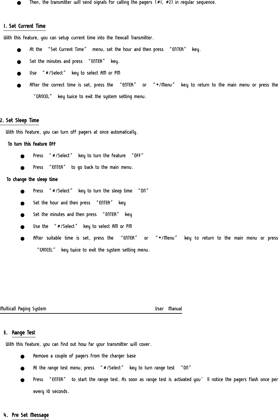 z Then, the transmitter will send signals for calling the pagers  (#1, #2) in regular sequence.  1. Set Current Time With this feature, you can setup current time into the Nexcall Transmitter. z At the “Set Current Time” menu, set the hour and then press “ENTER” key. z Set the minutes and press “ENTER” key. z Use “#/Select” key to select AM or PM z After  the  correct  time  is  set,  press  the  “ENTER”  or  “*/Menu”  key to return to the main menu or press the “CANCEL” key twice to exit the system setting menu.  2. Set Sleep Time  With this feature, you can turn off pagers at once automatically.   To turn this feature OFF z Press “#/Select” key to turn the feature “OFF” z Press “ENTER” to go back to the main menu.    To change the sleep time z Press “#/Select” key to turn the sleep time “ON” z Set the hour and then press “ENTER” key z Set the minutes and then press “ENTER” key z Use the “#/Select” key to select AM or PM z After  suitable  time  is  set,  press  the  “ENTER”  or  “*/Menu”  key  to  return  to  the  main  menu  or  press “CANCEL” key twice to exit the system setting menu.     Multicall Paging System                                                  User  Manual  3. Range Test  With this feature, you can find out how far your transmitter will cover. z Remove a couple of pagers from the charger base z At the range test menu, press “#/Select” key to turn range test “ON” z Press “ENTER” to start the range test. As soon as range test is activated you’ll notice the pagers flash once per every 10 seconds.   4. Pre Set Message 