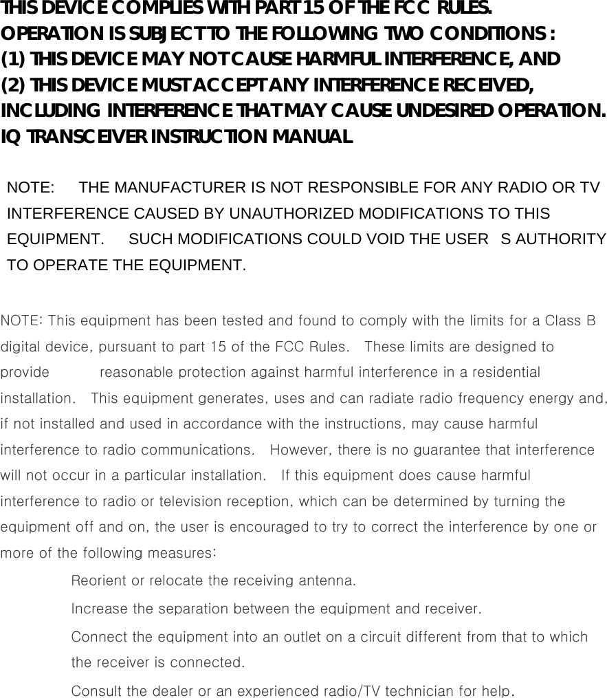  THIS DEVICE COMPLIES WITH PART 15 OF THE FCC RULES. OPERATION IS SUBJECT TO THE FOLLOWING TWO CONDITIONS : (1) THIS DEVICE MAY NOT CAUSE HARMFUL INTERFERENCE, AND (2) THIS DEVICE MUST ACCEPT ANY INTERFERENCE RECEIVED, INCLUDING INTERFERENCE THAT MAY CAUSE UNDESIRED OPERATION. IQ TRANSCEIVER INSTRUCTION MANUAL  NOTE:      THE MANUFACTURER IS NOT RESPONSIBLE FOR ANY RADIO OR TV INTERFERENCE CAUSED BY UNAUTHORIZED MODIFICATIONS TO THIS EQUIPMENT.      SUCH MODIFICATIONS COULD VOID THE USERS AUTHORITY TO OPERATE THE EQUIPMENT.  NOTE: This equipment has been tested and found to comply with the limits for a Class B digital device, pursuant to part 15 of the FCC Rules.    These limits are designed to provide       reasonable protection against harmful interference in a residential installation.    This equipment generates, uses and can radiate radio frequency energy and, if not installed and used in accordance with the instructions, may cause harmful interference to radio communications.    However, there is no guarantee that interference will not occur in a particular installation.    If this equipment does cause harmful interference to radio or television reception, which can be determined by turning the equipment off and on, the user is encouraged to try to correct the interference by one or more of the following measures: Reorient or relocate the receiving antenna. Increase the separation between the equipment and receiver. Connect the equipment into an outlet on a circuit different from that to which the receiver is connected. Consult the dealer or an experienced radio/TV technician for help.  