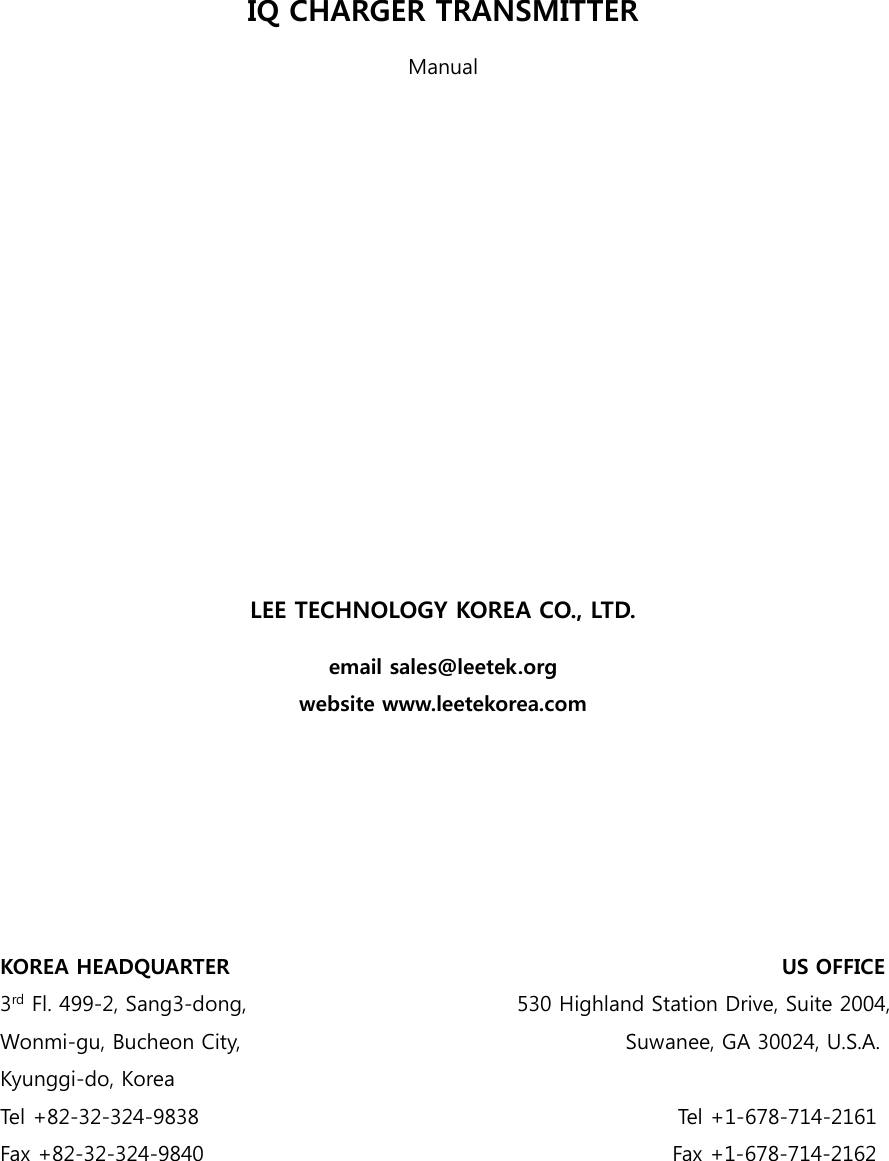     IQ CHARGER TRANSMITTER Manual              LEE TECHNOLOGY KOREA CO., LTD. email sales@leetek.org website www.leetekorea.com       KOREA HEADQUARTER                                                     US OFFICE 3rd Fl. 499-2, Sang3-dong,                                                    530 Highland Station Drive, Suite 2004, Wonmi-gu, Bucheon City,                                     Suwanee, GA 30024, U.S.A. Kyunggi-do, Korea Tel +82-32-324-9838                                               Tel +1-678-714-2161 Fax +82-32-324-9840                                              Fax +1-678-714-2162 