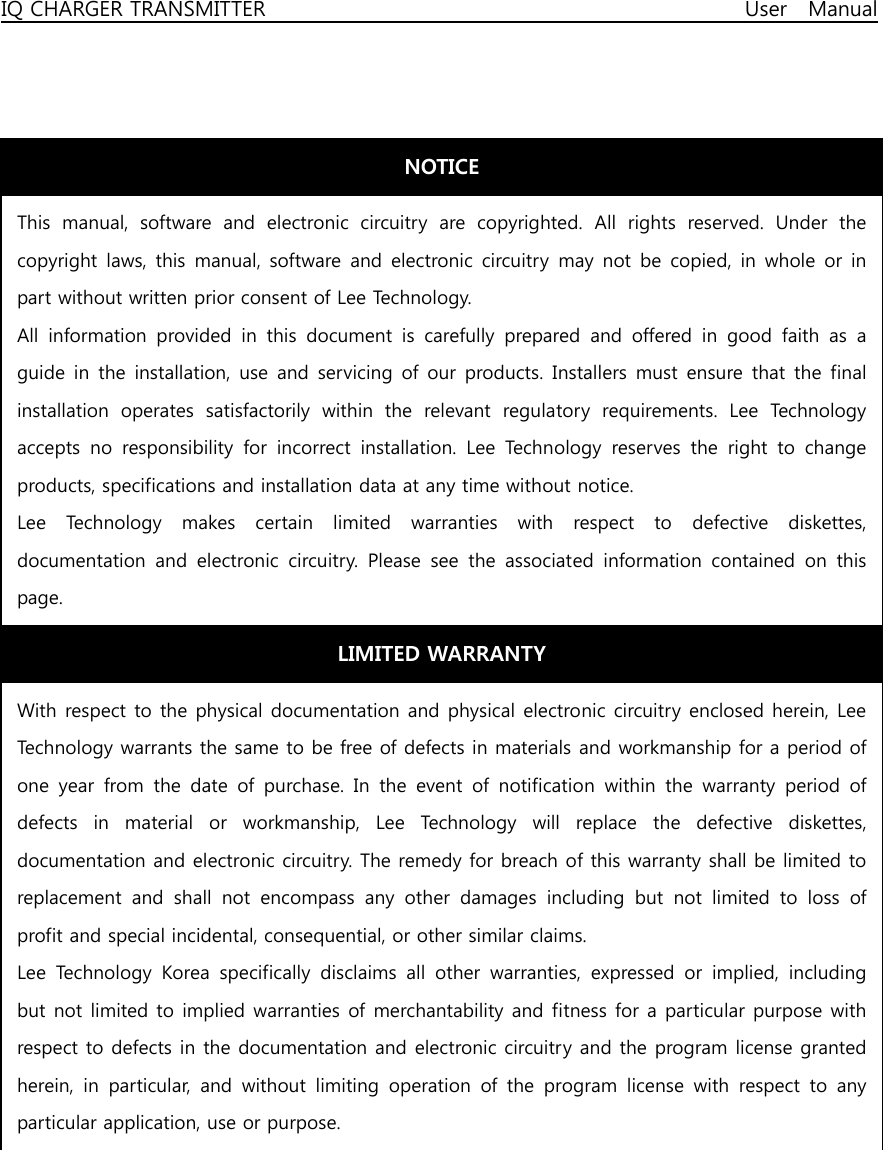 IQ CHARGER TRANSMITTER                                              User  Manual                                    NOTICE This  manual,  software  and  electronic  circuitry  are  copyrighted. All rights reserved. Under the copyright  laws,  this manual, software and  electronic circuitry  may  not  be copied,  in whole  or in part without written prior consent of Lee Technology. All  information  provided  in  this  document  is  carefully  prepared and offered in good faith as a guide in  the installation,  use  and servicing  of our  products. Installers must  ensure that  the final installation  operates  satisfactorily  within  the  relevant  regulatory  requirements.  Lee  Technology accepts  no  responsibility  for  incorrect  installation.  Lee  Technology reserves the right to change products, specifications and installation data at any time without notice. Lee  Technology  makes  certain  limited  warranties  with  respect  to  defective  diskettes, documentation  and  electronic  circuitry.  Please  see  the  associated  information  contained  on  this page. LIMITED WARRANTY With respect to the physical documentation and physical electronic circuitry enclosed herein, Lee Technology warrants the same to be free of defects in materials and workmanship for a period of one year from the date of purchase. In the event of notification within the warranty period of defects  in  material  or  workmanship,  Lee  Technology  will  replace the defective diskettes, documentation and electronic circuitry. The remedy for breach of this warranty shall be limited to replacement  and  shall  not  encompass  any  other  damages  including  but  not  limited  to  loss  of profit and special incidental, consequential, or other similar claims. Lee  Technology  Korea  specifically  disclaims  all  other  warranties, expressed or implied, including but not limited to implied warranties of merchantability and fitness for a particular purpose with respect to defects in the documentation and electronic circuitry and the program license granted herein,  in  particular,  and  without  limiting  operation  of  the  program  license  with  respect  to  any particular application, use or purpose. 