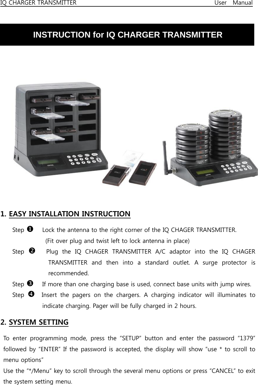 IQ CHARGER TRANSMITTER                                              User  Manual   INSTRUCTION for IQ CHARGER TRANSMITTER      1. EASY INSTALLATION INSTRUCTION Step X  Lock the antenna to the right corner of the IQ CHAGER TRANSMITTER.   (Fit over plug and twist left to lock antenna in place) Step  Y  Plug  the  IQ  CHAGER  TRANSMITTER  A/C  adaptor  into  the  IQ  CHAGER TRANSMITTER and then into a standard outlet. A surge protector is recommended. Step Z  If more than one charging base is used, connect base units with jump wires. Step  [  Insert the pagers on the chargers. A charging indicator will illuminates  to indicate charging. Pager will be fully charged in 2 hours. 2. SYSTEM SETTING  To enter programming mode, press the “SETUP” button and enter the  password  “1379” followed by “ENTER” If the password is accepted, the display will show “use * to scroll to menu options” Use the “*/Menu” key to scroll through the several menu options or press “CANCEL” to exit the system setting menu. 