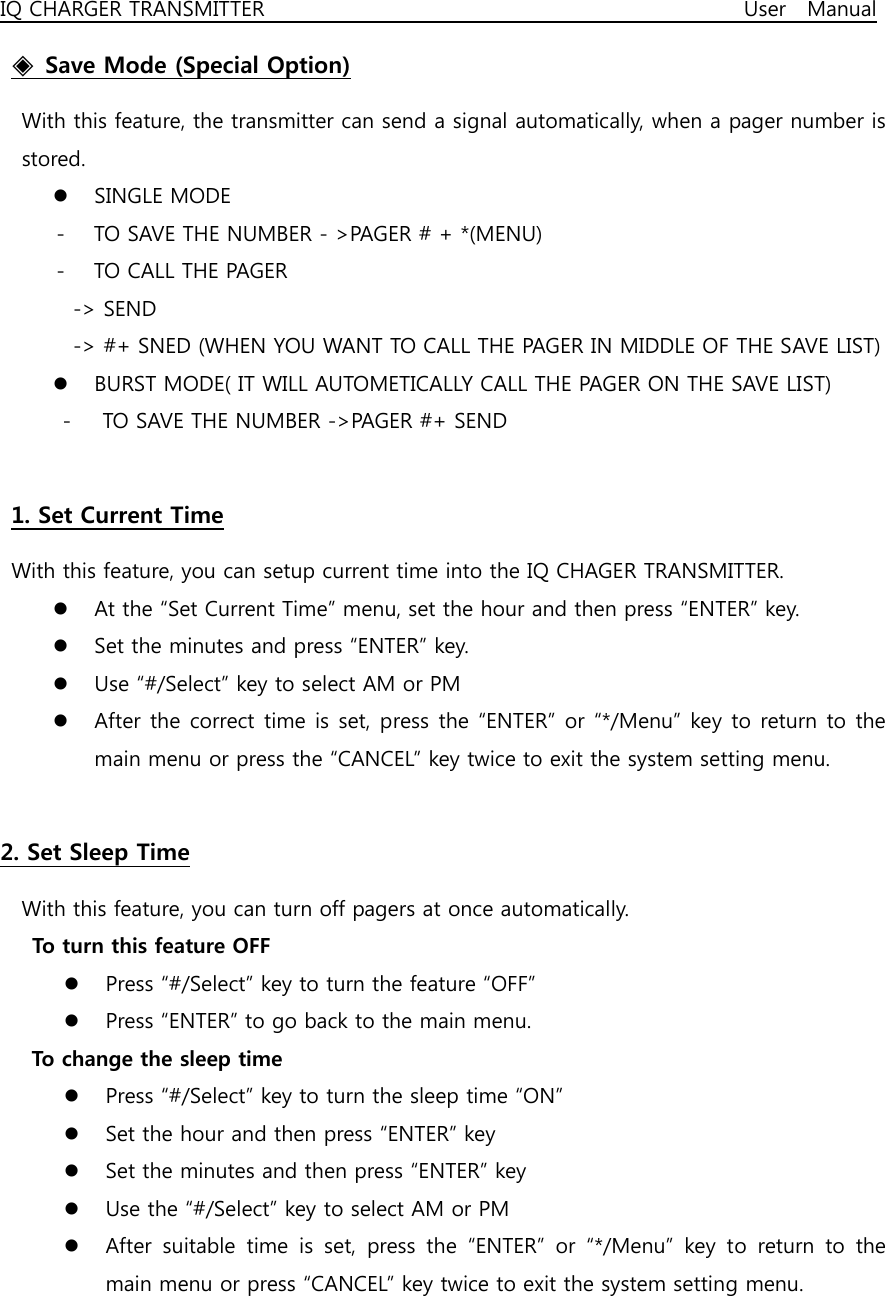 IQ CHARGER TRANSMITTER                                              User  Manual ◈  Save Mode (Special Option)   With this feature, the transmitter can send a signal automatically, when a pager number is stored. z SINGLE MODE   - TO SAVE THE NUMBER - &gt;PAGER # + *(MENU) - TO CALL THE PAGER   -&gt; SEND     -&gt; #+ SNED (WHEN YOU WANT TO CALL THE PAGER IN MIDDLE OF THE SAVE LIST) z BURST MODE( IT WILL AUTOMETICALLY CALL THE PAGER ON THE SAVE LIST) -      TO SAVE THE NUMBER -&gt;PAGER #+ SEND  1. Set Current Time With this feature, you can setup current time into the IQ CHAGER TRANSMITTER. z At the “Set Current Time” menu, set the hour and then press “ENTER” key. z Set the minutes and press “ENTER” key. z Use “#/Select” key to select AM or PM z After the correct time  is set, press the  “ENTER” or “*/Menu”  key to return to the main menu or press the “CANCEL” key twice to exit the system setting menu.  2. Set Sleep Time   With this feature, you can turn off pagers at once automatically.   To turn this feature OFF z Press “#/Select” key to turn the feature “OFF” z Press “ENTER” to go back to the main menu.    To change the sleep time z Press “#/Select” key to turn the sleep time “ON” z Set the hour and then press “ENTER” key z Set the minutes and then press “ENTER” key z Use the “#/Select” key to select AM or PM z After suitable time is set, press the “ENTER” or “*/Menu” key to  return  to  the main menu or press “CANCEL” key twice to exit the system setting menu.  