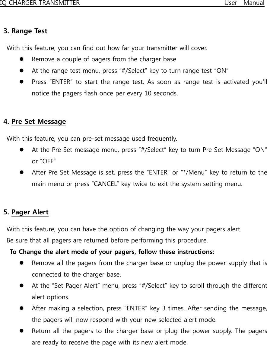 IQ CHARGER TRANSMITTER                                              User  Manual  3. Range Test   With this feature, you can find out how far your transmitter will cover. z Remove a couple of pagers from the charger base z At the range test menu, press “#/Select” key to turn range test “ON” z Press “ENTER” to start the range test. As soon as range test is activated you’ll notice the pagers flash once per every 10 seconds.    4. Pre Set Message   With this feature, you can pre-set message used frequently. z At the Pre Set message menu, press “#/Select” key to turn Pre Set Message “ON” or “OFF” z After Pre Set Message is set, press the “ENTER” or “*/Menu” key to return to the main menu or press “CANCEL” key twice to exit the system setting menu.  5. Pager Alert   With this feature, you can have the option of changing the way your pagers alert.   Be sure that all pagers are returned before performing this procedure.   To Change the alert mode of your pagers, follow these instructions: z Remove all the pagers from the charger base or unplug the power supply that is connected to the charger base. z At the “Set Pager Alert” menu, press “#/Select” key to scroll through the different alert options. z After making a selection, press “ENTER” key 3 times. After sending the message, the pagers will now respond with your new selected alert mode. z Return all the pagers to the charger base or plug the power supply. The pagers are ready to receive the page with its new alert mode.      