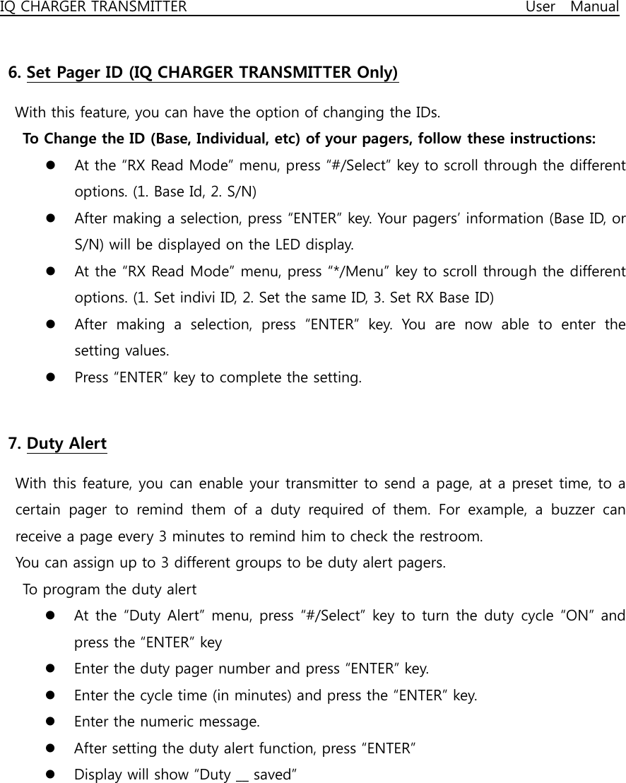 IQ CHARGER TRANSMITTER                                              User  Manual  6. Set Pager ID (IQ CHARGER TRANSMITTER Only) With this feature, you can have the option of changing the IDs. To Change the ID (Base, Individual, etc) of your pagers, follow these instructions: z At the “RX Read Mode” menu, press “#/Select” key to scroll through the different options. (1. Base Id, 2. S/N) z After making a selection, press “ENTER” key. Your pagers’ information (Base ID, or S/N) will be displayed on the LED display. z At the “RX Read Mode” menu, press “*/Menu” key to scroll through the different options. (1. Set indivi ID, 2. Set the same ID, 3. Set RX Base ID) z After  making  a  selection,  press  “ENTER”  key.  You  are  now  able  to  enter  the setting values. z Press “ENTER” key to complete the setting.  7. Duty Alert   With this feature, you can enable your transmitter to send a page, at a preset time, to a certain pager to remind them of a duty required of them. For example,  a  buzzer  can receive a page every 3 minutes to remind him to check the restroom. You can assign up to 3 different groups to be duty alert pagers. To program the duty alert z At the “Duty  Alert” menu, press “#/Select”  key to turn the duty cycle “ON” and press the “ENTER” key z Enter the duty pager number and press “ENTER” key. z Enter the cycle time (in minutes) and press the “ENTER” key. z Enter the numeric message. z After setting the duty alert function, press “ENTER” z Display will show “Duty __ saved”       