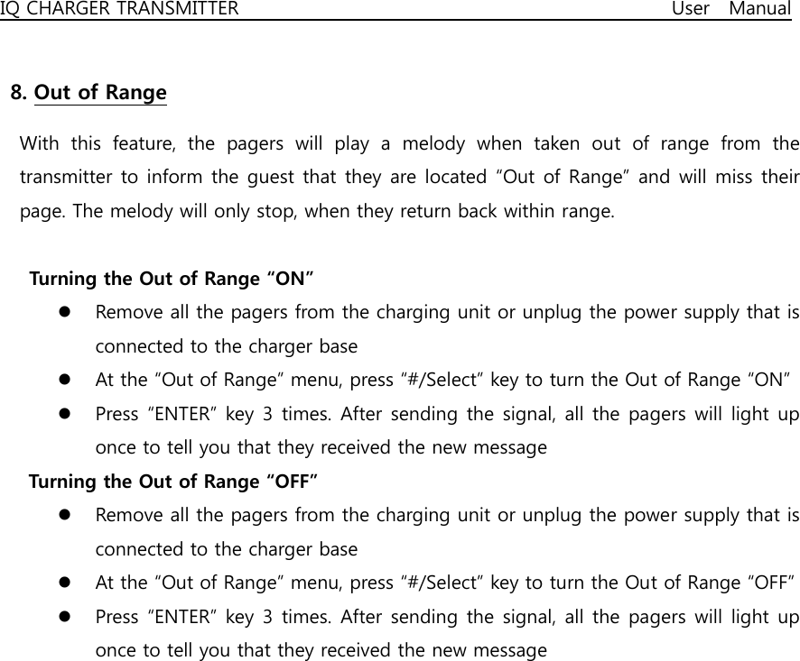 IQ CHARGER TRANSMITTER                                              User  Manual  8. Out of Range   With  this  feature,  the  pagers  will  play  a  melody  when  taken  out  of  range  from  the transmitter to inform the guest that they are located “Out of Range” and will miss their page. The melody will only stop, when they return back within range.    Turning the Out of Range “ON” z Remove all the pagers from the charging unit or unplug the power supply that is connected to the charger base z At the “Out of Range” menu, press “#/Select” key to turn the Out of Range “ON” z Press “ENTER” key 3 times. After  sending the signal,  all the pagers will  light up once to tell you that they received the new message    Turning the Out of Range “OFF” z Remove all the pagers from the charging unit or unplug the power supply that is connected to the charger base z At the “Out of Range” menu, press “#/Select” key to turn the Out of Range “OFF” z Press “ENTER” key 3 times. After  sending the signal,  all the pagers will  light up once to tell you that they received the new message  