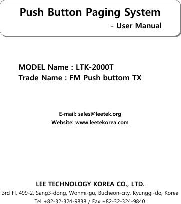 MODEL Name : LTK-2000TTrade Name : FM Push buttom TXE-mail: sales@leetek.orgWebsite: www.leetekorea.comLEE TECHNOLOGY KOREA CO., LTD.3rd Fl. 499-2, Sang3-dong, Wonmi-gu, Bucheon-city, Kyunggi-do, KoreaTel +82-32-324-9838 / Fax +82-32-324-9840Push Button Paging System                                   - User Manual