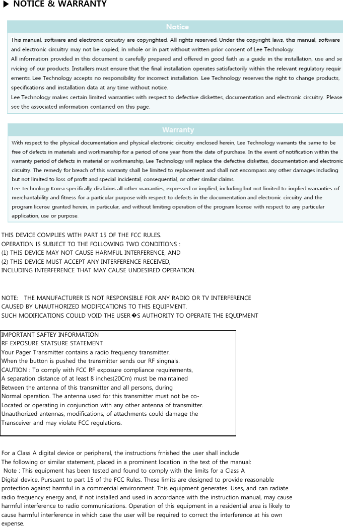 ▶ NOTICE &amp; WARRANTYTHIS DEVICE COMPLIES WITH PART 15 OF THE FCC RULES.OPERATION IS SUBJECT TO THE FOLLOWING TWO CONDITIONS :(1) THIS DEVICE MAY NOT CAUSE HARMFUL INTERFERENCE, AND(2) THIS DEVICE MUST ACCEPT ANY INTERFERENCE RECEIVED,INCLUDING INTERFERENCE THAT MAY CAUSE UNDESIRED OPERATION.IMPORTANT SAFTEY INFORMATIONRF EXPOSURE STATSURE STATEMENTYour Pager Transmitter contains a radio frequency transmitter.When the button is pushed the transmitter sends our RF singnals.CAUTION : To comply with FCC RF exposure compliance requirements,A separation distance of at least 8 inches(20Cm) must be maintainedBetween the antenna of this transmitter and all persons, duringNormal operation. The antenna used for this transmitter must not be co-Located or operating in conjunction with any other antenna of transmitter.Unauthorized antennas, modifications, of attachments could damage theTransceiver and may violate FCC regulations.NOTE:   THE MANUFACTURER IS NOT RESPONSIBLE FOR ANY RADIO OR TV INTERFERENCECAUSED BY UNAUTHORIZED MODIFICATIONS TO THIS EQUIPMENT.SUCH MODIFICATIONS COULD VOID THE USER�S AUTHORITY TO OPERATE THE EQUIPMENTFor a Class A digital device or peripheral, the instructions frnished the user shall includeThe following or similar statement, placed in a prominent location in the text of the manual: Note : This equipment has been tested and found to comply with the limits for a Class ADigital device. Pursuant to part 15 of the FCC Rules. These limits are designed to provide reasonableprotection against harmful in a commercial environment. This equipment generates. Uses, and can radiateradio frequency energy and, if not installed and used in accordance with the instruction manual, may causeharmful interference to radio communications. Operation of this equipment in a residential area is likely tocause harmful interference in which case the user will be required to correct the interference at his ownexpense.