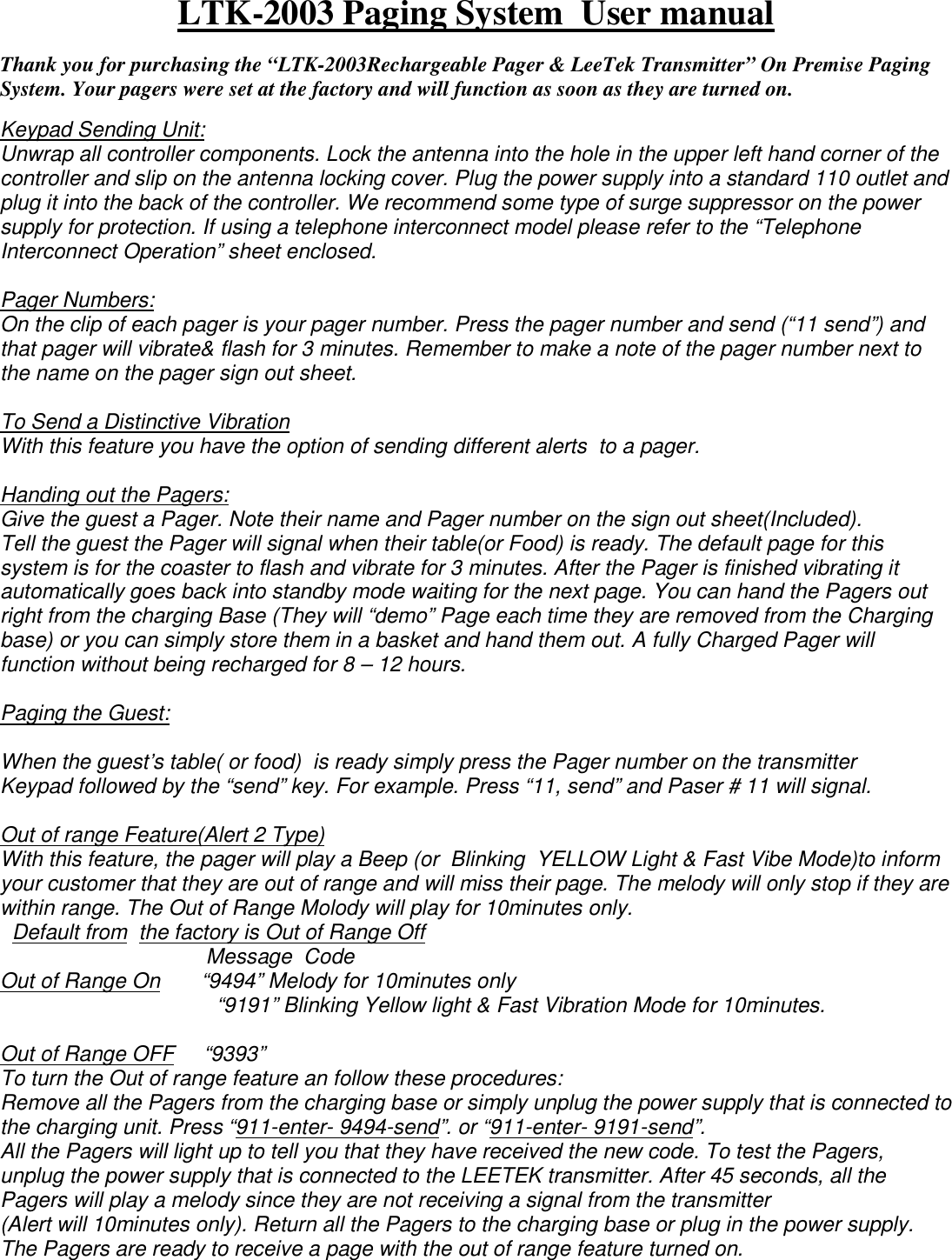 LTK-2003 Paging System  User manual    Thank you for purchasing the “LTK-2003Rechargeable Pager &amp; LeeTek Transmitter” On Premise Paging System. Your pagers were set at the factory and will function as soon as they are turned on.   Keypad Sending Unit: Unwrap all controller components. Lock the antenna into the hole in the upper left hand corner of the controller and slip on the antenna locking cover. Plug the power supply into a standard 110 outlet and plug it into the back of the controller. We recommend some type of surge suppressor on the power supply for protection. If using a telephone interconnect model please refer to the “Telephone Interconnect Operation” sheet enclosed.  Pager Numbers: On the clip of each pager is your pager number. Press the pager number and send (“11 send”) and that pager will vibrate&amp; flash for 3 minutes. Remember to make a note of the pager number next to the name on the pager sign out sheet.  To Send a Distinctive Vibration With this feature you have the option of sending different alerts  to a pager.   Handing out the Pagers: Give the guest a Pager. Note their name and Pager number on the sign out sheet(Included). Tell the guest the Pager will signal when their table(or Food) is ready. The default page for this system is for the coaster to flash and vibrate for 3 minutes. After the Pager is finished vibrating it automatically goes back into standby mode waiting for the next page. You can hand the Pagers out right from the charging Base (They will “demo” Page each time they are removed from the Charging base) or you can simply store them in a basket and hand them out. A fully Charged Pager will function without being recharged for 8 – 12 hours.  Paging the Guest:  When the guest’s table( or food)  is ready simply press the Pager number on the transmitter Keypad followed by the “send” key. For example. Press “11, send” and Paser # 11 will signal.  Out of range Feature(Alert 2 Type) With this feature, the pager will play a Beep (or  Blinking  YELLOW Light &amp; Fast Vibe Mode)to inform your customer that they are out of range and will miss their page. The melody will only stop if they are within range. The Out of Range Molody will play for 10minutes only.   Default from  the factory is Out of Range Off                                    Message  Code Out of Range On       “9494” Melody for 10minutes only      “9191” Blinking Yellow light &amp; Fast Vibration Mode for 10minutes.   Out of Range OFF     “9393”  To turn the Out of range feature an follow these procedures: Remove all the Pagers from the charging base or simply unplug the power supply that is connected to the charging unit. Press “911-enter- 9494-send”. or “911-enter- 9191-send”. All the Pagers will light up to tell you that they have received the new code. To test the Pagers, unplug the power supply that is connected to the LEETEK transmitter. After 45 seconds, all the Pagers will play a melody since they are not receiving a signal from the transmitter (Alert will 10minutes only). Return all the Pagers to the charging base or plug in the power supply. The Pagers are ready to receive a page with the out of range feature turned on. 